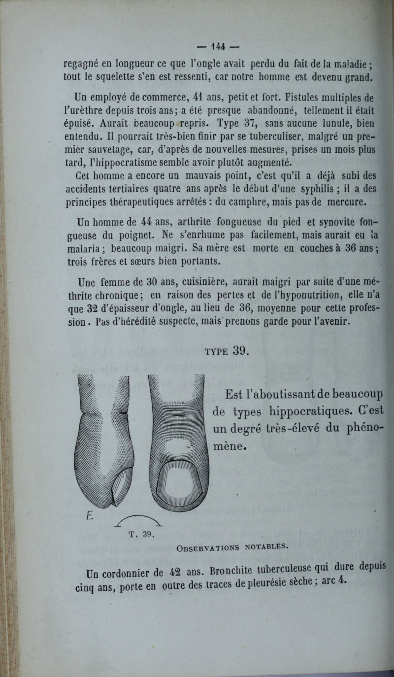 — 144- — regagné en longueur ce que l’ongle avait perdu du fait de la maladie ; tout le squelette s’en est ressenti, car notre homme est devenu grand. Un employé de commerce, 41 ans, petit et fort. Fistules multiples de l’urèthre depuis trois ans; a été presque abandonné, tellement il était épuisé. Aurait beaucoup repris. Type 37, sans aucune lunule, bien entendu. Il pourrait très-bien finir par se tuberculiser, malgré un pre- mier sauvetage, car, d’après de nouvelles mesures, prises un mois plus tard, Thippocratisme semble avoir plutôt augmenté. Cet homme a encore un mauvais point, c’est qu’il a déjà subi des accidents tertiaires quatre ans après le début d’une syphilis ; il a des principes thérapeutiques arrêtés : du camphre, mais pas de mercure. Un homme de 44 ans, arthrite fongueuse du pied et synovite fon- gueuse du poignet. Ne s’enrhume pas facilement, mais aurait eu la malaria; beaucoup maigri. Sa mère est morte en couches à 36 ans; trois frères et sœurs bien portants. Une femme de 30 ans, cuisinière, aurait maigri par suite d’une mé- thrite chronique; en raison des pertes et de l’hyponutrition, elle n’a que 32 d’épaisseur d’ongle, au lieu de 36, moyenne pour cette profes- sion . Pas d’hérédité suspecte, mais prenons garde pour l’avenir. Un cordonnier de 42 ans. Bronchite tuberculeuse qui dure depuis cinq ans, porte en outre des traces de pleurésie seche; arc 4. TYPE 39. Est l’aboutissant de beaucoup de types hippocratiques. C’est un degré très-élevé du phéno- mène. T. 39. Observations notables.