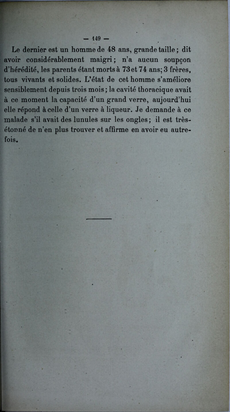 Le dernier est un homme de 48 ans, grande taille ; dit avoir considérablement maigri ; n’a aucun soupçon d’hérédité, les parents étant morts à 73 et 74 ans; 3 frères, tous vivants et solides. L’état de cet homme s’améliore sensiblement depuis trois mois; la cavité thoracique avait à ce moment la capacité d’un grand verre, aujourd’hui elle répond à celle d’un verre à liqueur. Je demande à ce malade s’il avait des lunules sur les ongles ; il est très- étonné de n’en plus trouver et affirme en avoir eu autre- fois.