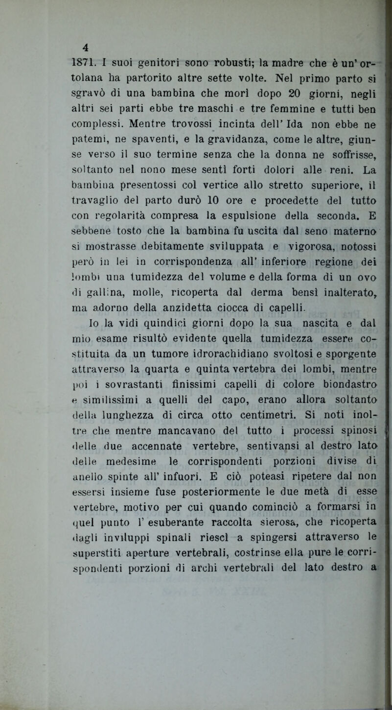 1871. I suoi genitori sono robusti; la madre che è un’ or- tolana ha partorito altre sette volte. Nel primo parto si sgravò di una bambina che morì dopo 20 giorni, negli altri sei parti ebbe tre maschi e tre femmine e tutti ben complessi. Mentre trovossi incinta dell’ Ida non ebbe ne patemi, ne spaventi, e la gravidanza, come le altre, giun- se verso il suo termine senza che la donna ne soffrisse, soltanto nel nono mese sentì forti dolori alle reni. La bambina presentossi col vertice allo stretto superiore, il travaglio del parto durò 10 ore e procedette del tutto con regolarità compresa la espulsione della seconda. E sebbene tosto che la bambina fu uscita dal seno materno si mostrasse debitamente sviluppata e vigorosa, notossi però in lei in corrispondenza all’ inferiore regione dei lombi una tumidezza del volume e della forma di un ovo di gallina, molle, ricoperta dal derma bensì inalterato, ma adorno della anzidetta ciocca di capelli. Io la vidi quindici giorni dopo la sua nascita e dal mio esame risultò evidente quella tumidezza essere co- stituita da un tumore idrorachidiano svoltosi e sporgente attraverso la quarta e quinta vertebra dei lombi, mentre poi i sovrastanti finissimi capelli di colore biondastro e similissimi a quelli del capo, erano allora soltanto della lunghezza di circa otto centimetri. Si noti inol- tre che mentre mancavano del tutto i processi spinosi delle due accennate vertebre, sentivansi al destro lato delle medesime le corrispondenti porzioni divise di anello spinte all’ infuori. E ciò poteasi ripetere dal non essersi insieme fuse posteriormente le due metà di esse vertebre, motivo per cui quando cominciò a formarsi in quel punto 1’ esuberante raccolta sierosa, che ricoperta dagli inviluppi spinali riesci a spingersi attraverso le superstiti aperture vertebrali, costrinse ella pure le corri- spondenti porzioni di archi vertebrali del lato destro a