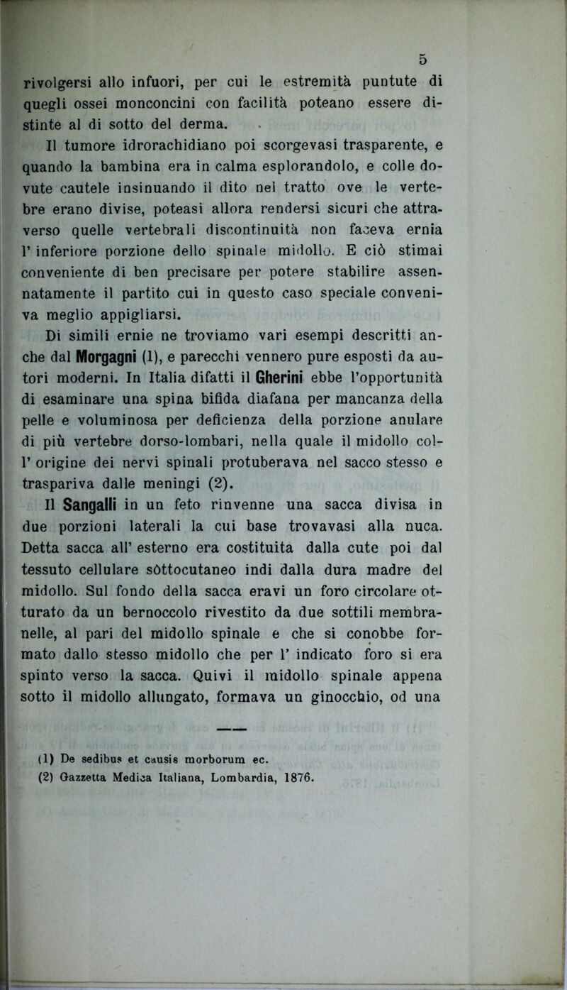 rivolgersi allo infuori, per cui le estremità puntute di quegli ossei monconcini con facilità poteano essere di- stinte al di sotto del derma. Il tumore idrorachidiano poi scorgevasi trasparente, e quando la bambina era in calma esplorandolo, e colle do- vute cautele insinuando il dito nei tratto ove le verte- bre erano divise, poteasi allora rendersi sicuri che attra- verso quelle vertebrali discontinuità non faceva ernia 1’ inferiore porzione dello spinale midollo. E ciò stimai conveniente di ben precisare per potere stabilire assen- natamente il partito cui in questo caso speciale conveni- va meglio appigliarsi. Di simili ernie ne troviamo vari esempi descritti an- che dal Morgagni (1), e parecchi vennero pure esposti da au- tori moderni. In Italia difatti il Gherini ebbe l’opportunità di esaminare una spina bifida diafana per mancanza della pelle e voluminosa per deficienza della porzione anulare di più vertebre dorso-lombari, nella quale il midollo col- 1’ origine dei nervi spinali protuberava nel sacco stesso e traspariva dalle meningi (2). Il Sangalli in un feto rinvenne una sacca divisa in due porzioni laterali la cui base trovavasi alla nuca. Detta sacca all’ esterno era costituita dalla cute poi dal tessuto cellulare sòttocutaneo indi dalla dura madre del midollo. Sul fondo della sacca eravi un foro circolare ot- turato da un bernoccolo rivestito da due sottili membra- nelle, al pari del midollo spinale e che si conobbe for- mato dallo stesso midollo che per V indicato foro si era spinto verso la sacca. Quivi il midollo spinale appena sotto il midollo allungato, formava un ginocchio, od una (1) De sedibu? et causis morborum ec. (2) Gazzetta Medica Italiana, Lombardia, 1876.