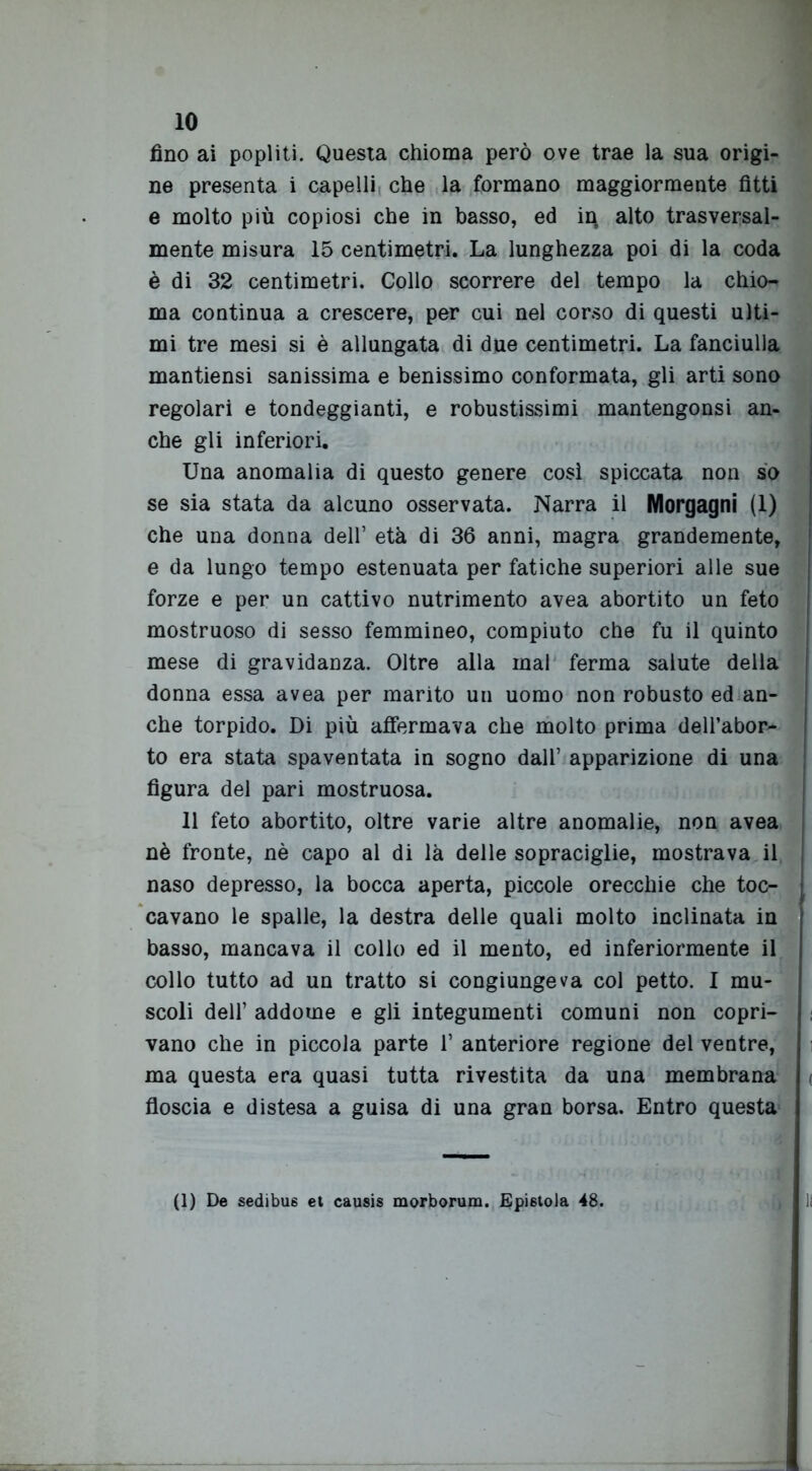 fino ai popliti. Questa chioma però ove trae la sua origi- ne presenta i capelli che la formano maggiormente fìtti e molto più copiosi che in basso, ed in, alto trasversal- mente misura 15 centimetri. La lunghezza poi di la coda è di 32 centimetri. Collo scorrere del tempo la chio- ma continua a crescere, per cui nel corso di questi ulti- mi tre mesi si è allungata di due centimetri. La fanciulla mantiensi sanissima e benissimo conformata, gli arti sono regolari e tondeggianti, e robustissimi mantengonsi an- che gli inferiori. Una anomalia di questo genere così spiccata non so se sia stata da alcuno osservata. Narra il Morgagni (1) che una donna dell’ età di 36 anni, magra grandemente, e da lungo tempo estenuata per fatiche superiori alle sue forze e per un cattivo nutrimento avea abortito un feto mostruoso di sesso femmineo, compiuto che fu il quinto mese di gravidanza. Oltre alla mal ferma salute della donna essa avea per marito un uomo non robusto ed an- che torpido. Di più affermava che molto prima dell’abor- to era stata spaventata in sogno dall’ apparizione di una figura del pari mostruosa. 11 feto abortito, oltre varie altre anomalie, non avea nè fronte, nè capo al di là delle sopraciglie, mostrava il naso depresso, la bocca aperta, piccole orecchie che toc- cavano le spalle, la destra delle quali molto inclinata in basso, mancava il collo ed il mento, ed inferiormente il collo tutto ad un tratto si congiungeva col petto. I mu- scoli dell’ addome e gli integumenti comuni non copri- vano che in piccola parte V anteriore regione del ventre, ma questa era quasi tutta rivestita da una membrana floscia e distesa a guisa di una gran borsa. Entro questa (1) De sedibu6 et causis morborum. Epistola 48.