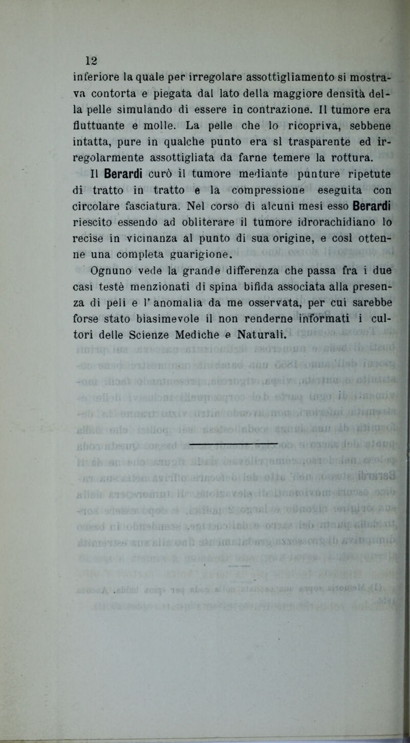 inferiore la quale per irregolare assottigliamento si mostra- va contorta e piegata dal lato della maggiore densità del- la pelle simulando di essere in contrazione. Il tumore era fluttuante e molle. La pelle che lo ricopriva, sebbene intatta, pure in qualche punto era sì trasparente ed ir- regolarmente assottigliata da farne temere la rottura. Il Berardi curò il tumore mediante punture ripetute di tratto in tratto e la compressione eseguita con circolare fasciatura. Nel corso di alcuni mesi esso Berardi riescito essendo ad obliterare il tumore idrorachidiano lo recise in vicinanza al punto di sua origine, e cosi otten- ne una completa guarigione. Ognuno vede la grande differenza che passa fra i due casi testé menzionati di spina bifida associata alla presen- za di peli e l’anomalia da me osservata, per cui sarebbe forse stato biasimevole il non renderne informati i cul- tori delle Scienze Mediche e Naturali.