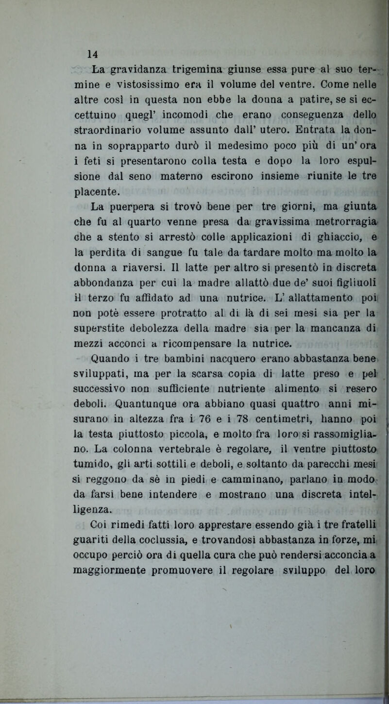 La gravidanza trigemina giunse essa pure al suo ter- mine e vistosissimo era il volume del ventre. Come nelle altre così in questa non ebbe la donna a patire, se si ec- cettuino quegl’ incomodi che erano conseguenza dello straordinario volume assunto dall’ utero. Entrata la don- na in soprapparto durò il medesimo poco più di un’ ora i feti si presentarono colla testa e dopo la loro espul- sione dal seno materno escirono insieme riunite le tre placente. La puerpera si trovò bene per tre giorni, ma giunta che fu al quarto venne presa da gravissima metrorragia che a stento si arrestò colle applicazioni di ghiaccio, e la perdita di sangue fu tale da tardare molto ma molto la donna a riaversi. Il latte per altro si presentò in discreta abbondanza per cui la madre allattò due de’ suoi figliuoli il terzo fu affidato ad una nutrice. L’ allattamento poi non potè essere protratto al di là di sei mesi sia per la superstite debolezza della madre sia per la mancanza di mezzi acconci a ricompensare la nutrice. Quando i tre bambini nacquero erano abbastanza bene sviluppati, ma per la scarsa copia di latte preso e pel successivo non sufficiente nutriente alimento si resero deboli. Quantunque ora abbiano quasi quattro anni mi- surano in altezza fra i 76 e i 78 centimetri, hanno poi la testa piuttosto piccola, e molto fra loro si rassomiglia- no. La colonna vertebrale è regolare, il ventre piuttosto tumido, gli arti sottili e deboli, e soltanto da parecchi mesi si reggono da sè in piedi e camminano, parlano in modo da farsi bene intendere e mostrano una discreta intel- ligenza. Coi rimedi fatti loro apprestare essendo già i tre fratelli guariti della coclussia, e trovandosi abbastanza in forze, mi occupo perciò ora di quella cura che può rendersi acconcia a maggiormente promuovere il regolare sviluppo del loro