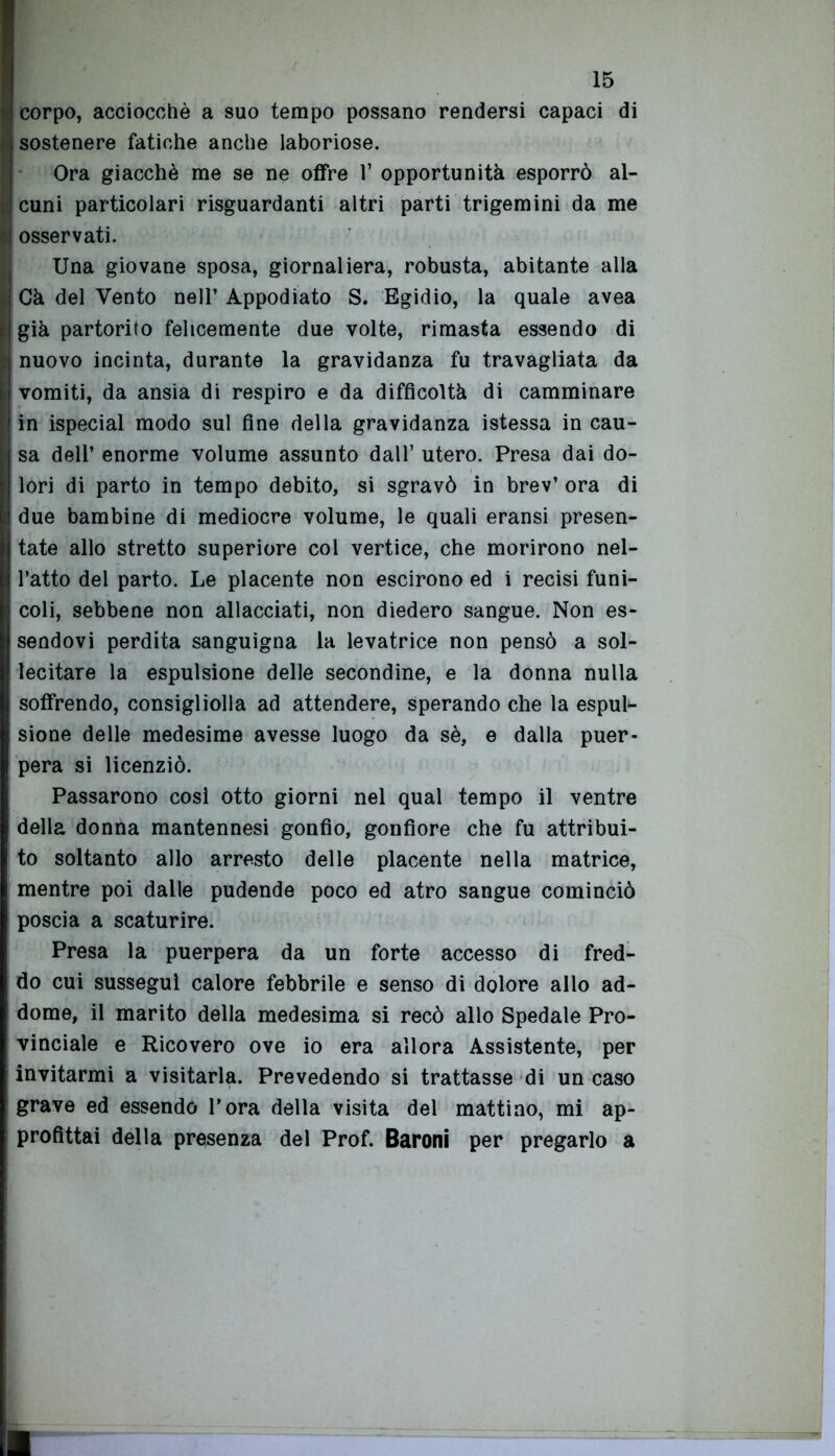 ! corpo, acciocché a suo tempo possano rendersi capaci di j sostenere fatiche anche laboriose. Ora giacché me se ne offre 1* opportunità esporrò al- cuni particolari riguardanti altri parti trigemini da me osservati. Una giovane sposa, giornaliera, robusta, abitante alla Cà del Vento nell’ Appodiato S. Egidio, la quale avea già partorito felicemente due volte, rimasta essendo di nuovo incinta, durante la gravidanza fu travagliata da vomiti, da ansia di respiro e da difficoltà di camminare in ispecial modo sul fine della gravidanza istessa in cau- sa dell’ enorme volume assunto dall’ utero. Presa dai do- lori di parto in tempo debito, si sgravò in brev’ ora di due bambine di mediocre volume, le quali eransi presen- tate allo stretto superiore col vertice, che morirono nel- l’atto del parto. Le placente non escirono ed i recisi funi- coli, sebbene non allacciati, non diedero sangue. Non es- sendovi perdita sanguigna la levatrice non pensò a sol- lecitare la espulsione delle secondine, e la donna nulla soffrendo, consigliolla ad attendere, sperando che la espul- sione delle medesime avesse luogo da sé, e dalla puer- pera si licenziò. Passarono cosi otto giorni nel qual tempo il ventre della donna mantennesi gonfio, gonfiore che fu attribui- to soltanto allo arresto delle placente nella matrice, mentre poi dalle pudende poco ed atro sangue cominciò poscia a scaturire. Presa la puerpera da un forte accesso di fred- do cui susseguì calore febbrile e senso di dolore allo ad- dome, il marito della medesima si recò allo Spedale Pro- vinciale e Ricovero ove io era allora Assistente, per invitarmi a visitarla. Prevedendo si trattasse di un caso grave ed essendo l’ora della visita del mattino, mi ap- profittai della presenza del Prof. Baroni per pregarlo a