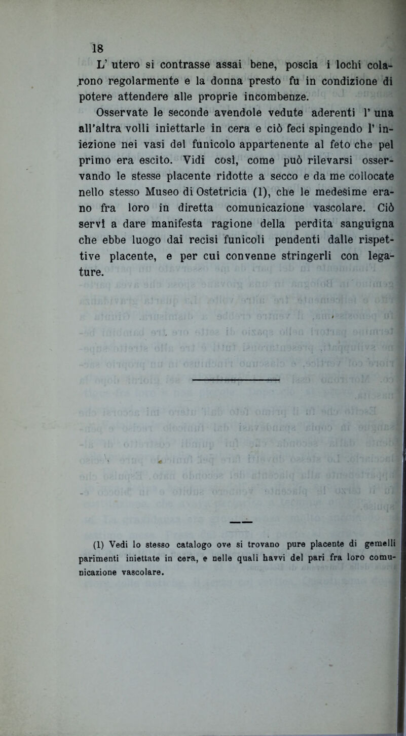 L’ utero si contrasse assai bene, poscia i lochi cola- rono regolarmente e la donna presto fu in condizione di potere attendere alle proprie incombenze. Osservate le seconde avendole vedute aderenti r una all’altra volli iniettarle in cera e ciò feci spingendo Y in- iezione nei vasi del funicolo appartenente al feto che pel primo era escito. Vidi cosi, come può rilevarsi osser- vando le stesse placente ridotte a secco e da me collocate nello stesso Museo di Ostetricia (1), che le medesime era- no fra loro in diretta comunicazione vascolare. Ciò servi a dare manifesta ragione della perdita sanguigna che ebbe luogo dai recisi funicoli pendenti dalle rispet- tive placente, e per cui convenne stringerli con lega- ture. (1) Vedi lo stesso catalogo ove si trovano pure placente di gemelli parimenti iniettate in cera, e nelle quali havvi del pari fra loro comu- nicazione vascolare.