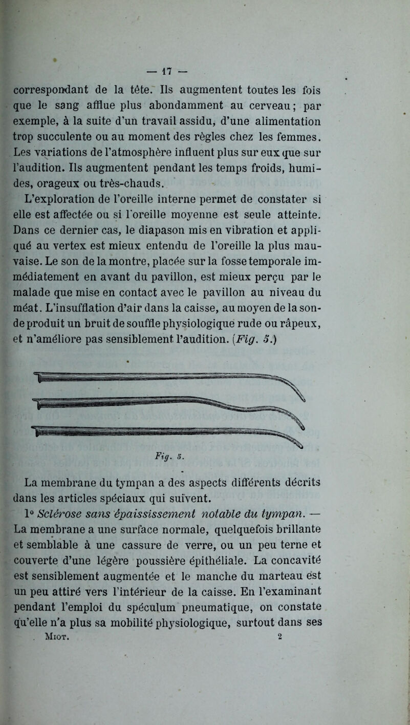 correspondant de la tête. Ils augmentent toutes les fois que le sang afflue plus abondamment au cerveau; par exemple, à la suite d’un travail assidu, d’une alimentation trop succulente ou au moment des règles chez les femmes. Les variations de l’atmosphère influent plus sur eux que sur l’audition. Ils augmentent pendant les temps froids, humi- des, orageux ou très-chauds. L’exploration de l’oreille interne permet de constater si elle est affectée ou si l'oreille moyenne est seule atteinte. Dans ce dernier cas, le diapason mis en vibration et appli- qué au vertex est mieux entendu de l’oreille la plus mau- vaise. Le son de la montre, placée sur la fosse temporale im- médiatement en avant du pavillon, est mieux perçu par le malade que mise en contact avec le pavillon au niveau du méat. L’insufflation d’air dans la caisse, au moyen de la son- de produit un bruit de souffle physiologique rude ou râpeux, et n’améliore pas sensiblement l’audition. [Fig. £.) La membrane du tympan a des aspects différents décrits dans les articles spéciaux qui suivent. 1° Sclérose sans épaississement notable du tympan. — La membrane a une surface normale, quelquefois brillante et semblable à une cassure de verre, ou un peu terne et couverte d’une légère poussière épithéliale. La concavité est sensiblement augmentée et le manche du marteau est un peu attiré vers l’intérieur de la caisse. En l’examinant pendant l’emploi du spéculum pneumatique, on constate qu’elle n’a plus sa mobilité physiologique, surtout dans ses Miot. 2