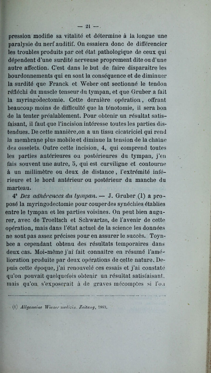 pression modifie sa vitalité et détermine à la longue une paralysie du nerf auditif. On essaiera donc de différencier les troubles produits par cet état pathologique de ceux qui dépendent d’une surdité nerveuse proprement dite ou d’une autre affection. C’est dans le but de faire disparaître les bourdonnements qui en sont la conséquence et de diminuer la surdité que Franck et Weber ont sectionné le tendon réfléchi du muscle tenseur du tympan, et que Gruber a fait la myringodectomie. Cette dernière opération, offrant beaucoup moins de difficulté que la ténotomie, il sera bon de la tenter préalablement. Pour obtenir un résultat satis- faisant, il faut que l’incision intéresse toutes les parties dis- tendues. De cette manière,on a un tissu cicatriciel qui rend la membrane plus mobile et diminue la tension de la chaîne des osselets. Outre cette incision, 4, qui comprend toutes les parties antérieures ou postérieures du tympan, j’en fais souvent une autre, 5, qui est curviligne et contourne à un millimètre ou deux de distance, l’extrémité infé- rieure et le bord antérieur ou postérieur du manche du marteau. 4° Des adhérences du tympan. — J. Gruber (1) a pro- posé la myringodectomie pour couper des synéchies établies entre le tympan et les parties voisines. On peut bien augu- rer, avec de Troeltsch et Schwartze, de l'avenir de cette opération, mais dans l’état actuel de la science les données ne sont pas assez précises pour en assurer le succès. Toyn- bee a cependant obtenu des résultats temporaires dans deux cas. Moi-même j’ai fait connaître en résumé l’amé- lioration produite par deux opérations de c.ette nature. De- puis cette époque, j’ai renouvelé ces essais et j’ai constaté qu’on pouvait quelquefois obtenir un résultat satisfaisant, mais qu’on s’exposerait à de graves mécomptes si l’oa (l) Allgemeine Wiener mediziu. Zeitung, 18M.