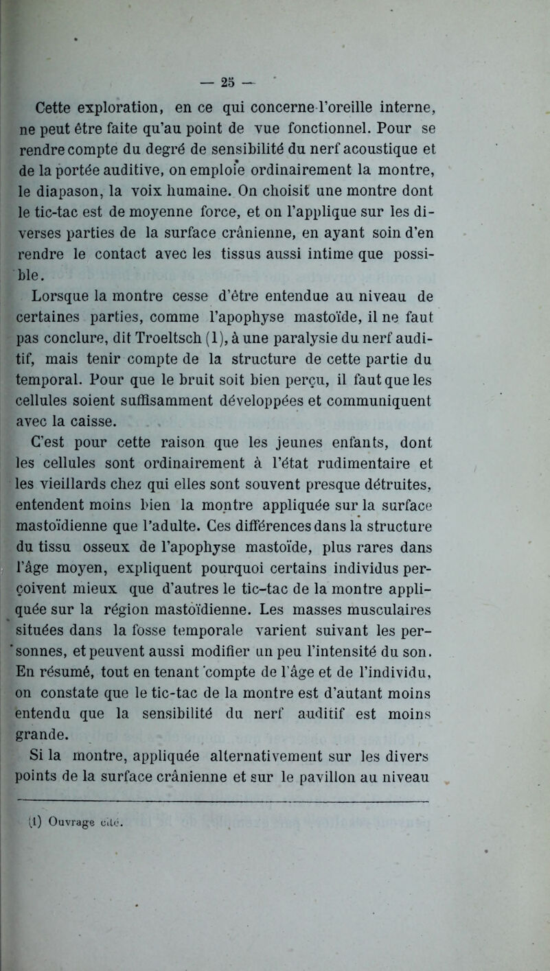 Cette exploration, en ce qui concerne l’oreille interne, ne peut être faite qu’au point de vue fonctionnel. Pour se rendre compte du degré de sensibilité du nerf acoustique et de la portée auditive, on emploie ordinairement la montre, le diapason, la voix humaine. On choisit une montre dont le tic-tac est de moyenne force, et on l’applique sur les di- verses parties de la surface crânienne, en ayant soin d’en rendre le contact avec les tissus aussi intime que possi- ble. Lorsque la montre cesse d’être entendue au niveau de certaines parties, comme l’apophyse mastoïde, il ne faut pas conclure, dit Troeltsch (1), à une paralysie du nerf audi- tif, mais tenir compte de la structure de cette partie du temporal. Pour que le bruit soit bien perçu, il faut que les cellules soient suffisamment développées et communiquent avec la caisse. C’est pour cette raison que les jeunes enfants, dont les cellules sont ordinairement à l’état rudimentaire et les vieillards chez qui elles sont souvent presque détruites, entendent moins bien la montre appliquée sur la surface mastoïdienne que l’adulte. Ces différences dans la structure du tissu osseux de l’apophyse mastoïde, plus rares dans l’âge moyen, expliquent pourquoi certains individus per- çoivent mieux que d’autres le tic-tac de la montre appli- quée sur la région mastoïdienne. Les masses musculaires situées dans la fosse temporale varient suivant les per- sonnes, et peuvent aussi modifier un peu l’intensité du son. En résumé, tout en tenant compte de l’âge et de l’individu, on constate que le tic-tac de la montre est d’autant moins entendu que la sensibilité du nerf auditif est moins grande. Si la montre, appliquée alternativement sur les divers points de la surface crânienne et sur le pavillon au niveau (l) Ouvrage cité.