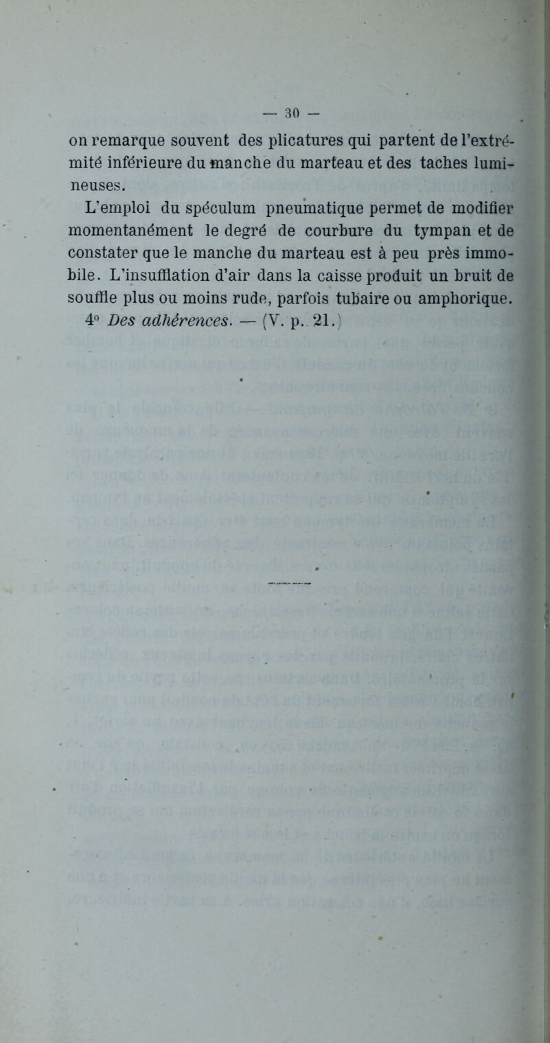 on remarque souvent des plicatures qui partent de l’extré- mité inférieure du manche du marteau et des taches lumi- neuses. L’emploi du spéculum pneumatique permet de modifier momentanément le degré de courbure du tympan et de constater que le manche du marteau est à peu près immo- bile. L’insufflation d’air dans la caisse produit un bruit de souffle plus ou moins rude, parfois tubaire ou amphorique. 4° Des adhérences. — (V. p. 21.