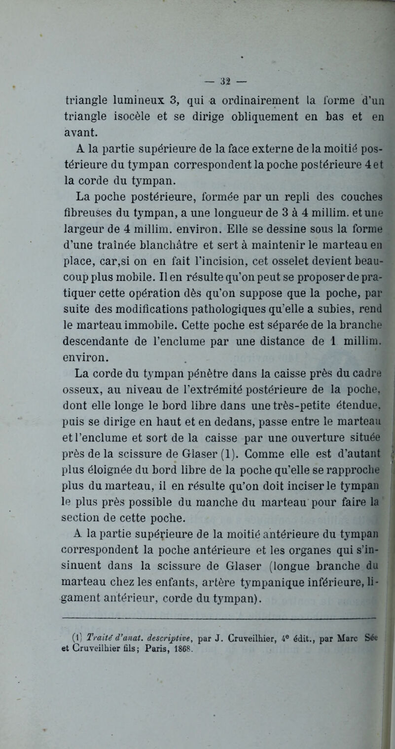 triangle lumineux 3, qui a ordinairement la forme d’un triangle isocèle et se dirige obliquement en bas et en avant. A la partie supérieure de la face externe de la moitié pos- térieure du tympan correspondent la poche postérieure 4 et la corde du tympan. La poche postérieure, formée par un repli des couches fibreuses du tympan, a une longueur de 3 à 4 millim. et une largeur de 4 millim. environ. Elle se dessine sous la forme d’une traînée blanchâtre et sert à maintenir le marteau en place, car,si on en fait l’incision, cet osselet devient beau- coup plus mobile. Il en résulte qu’on peut se proposer de pra- tiquer cette opération dès qu’on suppose que la poche, par suite des modifications pathologiques qu’elle a subies, rend le marteau immobile. Cette poche est séparée de la branche descendante de l’enclume par une distance de 1 millim. environ. La corde du tympan pénètre dans la caisse près du cadre osseux, au niveau de l’extrémité postérieure de la poche, dont elle longe le bord libre dans une très-petite étendue, puis se dirige en haut et en dedans, passe entre le marteau et l’enclume et sort de la caisse par une ouverture située près de la scissure de Glaser (1). Comme elle est d’autant plus éloignée du bord libre de la poche qu’elle se rapproche plus du marteau, il en résulte qu’on doit inciser le tympan le plus près possible du manche du marteau pour faire la section de cette poche. A la partie supérieure de la moitié antérieure du tympan correspondent la poche antérieure et les organes qui s’in- sinuent dans la scissure de Glaser (longue branche du marteau chez les enfants, artère tympanique inférieure, li- gament antérieur, corde du tympan). (l) Traité d’anat. descriptive, par J. Cruveilhier, 4e édit., par Marc Sée et Cruveilhier fils ; Paris, 1868.