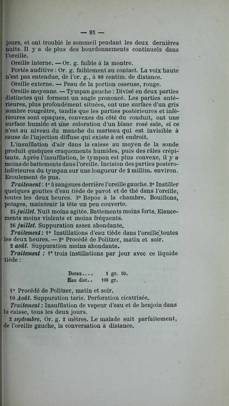 ; jours, et ont troublé le sommeil pendant les deux dernières nuits. Il y a de plus des bourdonnements continuels dans i l’oreille. Oreille interne. — Or. g. faible à la montre. Portée auditive : Or. g. faiblement au contact. La voix haute n’est pas entendue-, de l’or, g., à 80 centim. de distance. Oreille externe. — Peau de la portion osseuse, rouge. Oreille moyenne. — Tympan gauche : Divisé en deux parties distinctes qui forment un angle prononcé. Les parties anté- ! rieures, plus profondément situées, ont une surface d’un gris sombre rougeâtre, tandis que les parties postérieures et infé- i rieures sont opaques, convexes du côté du conduit, ont une I surface humide et une coloration d’un blanc rosé sale, si ce ! n’est au niveau du manche du marteau qui est invisible à | cause de l’injection diffuse qui existe à cet endroit. L’insufflation d’air dans la caisse au moyen de la sonde produit quelques craquements humides, puis des râles crépi- tants. Après l’insufflation, le tympan est plus convexe, il y a moins de battements dans l’oreille. Incision des parties postéro- i inférieures du tympan sur une longueur de 2 millim. environ. Ecoulement de pus. Traitement : 1° 5 sangsues derrière l’oreille gauche. 2° Instiller j quelques gouttes d’eau tiède de pavot et de thé dans l’oreille, : toutes les deux heures. 3° Repos à la chambre. Bouillons, potages, maintenir la tête un peu couverte. 24 juillet. Nuit moins agitée. Battements moins forts. Elance- I ments moins violents et moins fréquents. 26 juillet. Suppuration assez abondante. Traitement : 10 Instillations d’eau tiède dans l’oreille'toutes 1 les deux heures. — 2° Procédé de Politzer, matin et soir. 2 août. Suppuration moins abondante. Traitement : 1° trois instillations par jour avec ce liquide ! tiède : Borax.... 1 gr. 50. Eau dist.. 100 gr. 10 Procédé de Politzer, matin et soir. 10 Août. Suppuration tarie. Perforation cicatrisée. Traitement : Insufflation de vapeur d’eau et de benjoin dans la caisse, tous les deux jours. 2 septembre. Or. g. 2 mètres. Le malade suit parfaitement, ! de l’oreille gauche, la conversation à distance.