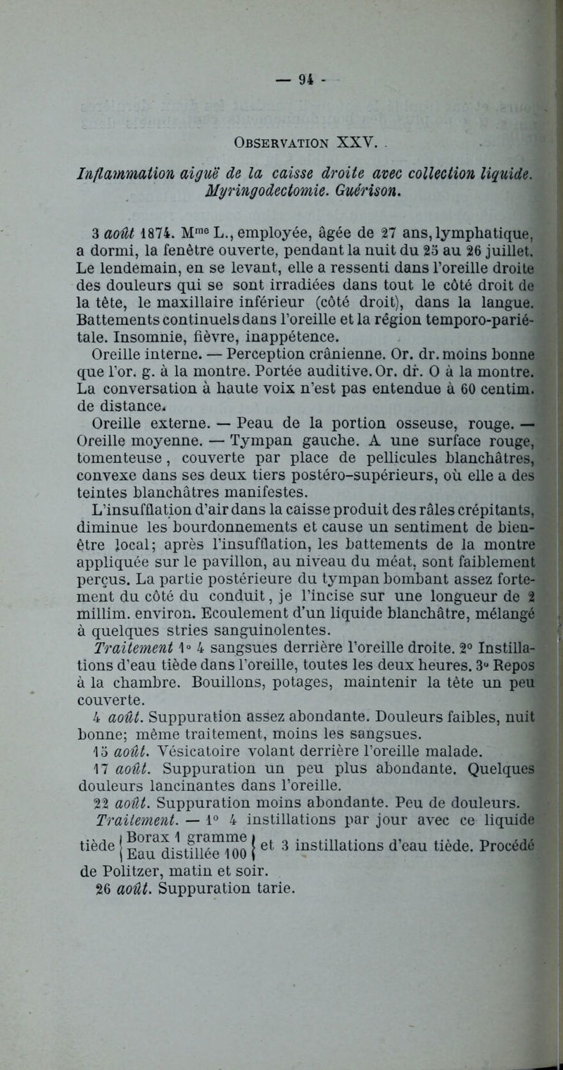 Observation XXV. Inflammation aiguë de la caisse droite avec collection liquide. Myringodectomie. Guérison. 3 août 1874. Mme L., employée, âgée de Tl ans, lymphatique, a dormi, la fenêtre ouverte, pendant la nuit du 25 au 26 juillet. Le lendemain, en se levant, elle a ressenti dans l’oreille droite des douleurs qui se sont irradiées dans tout le côté droit de la tête, le maxillaire inférieur (côté droit), dans la langue. Battements continuels dans l’oreille et la région temporo-parié- tale. Insomnie, fièvre, inappétence. Oreille interne. — Perception crânienne. Or. dr. moins bonne que l’or. g. à la montre. Portée auditive. Or. dr. O à la montre. La conversation à haute voix n’est pas entendue à 60 centim. de distance- Oreille externe. — Peau de la portion osseuse, rouge. — Oreille moyenne. — Tympan gauche. A une surface rouge, tomenteuse, couverte par place de pellicules blanchâtres, convexe dans ses deux tiers postéro-supérieurs, où elle a des teintes blanchâtres manifestes. L’insufflation d’air dans la caisse produit des râles crépitants, diminue les bourdonnements et cause un sentiment de bien- être local; après l’insufflation, les battements de la montre appliquée sur le pavillon, au niveau du méat, sont faiblement perçus. La partie postérieure du tympan bombant assez forte- ment du côté du conduit, je l’incise sur une longueur de 2 millim. environ. Ecoulement d’un liquide blanchâtre, mélangé à quelques stries sanguinolentes. Traitement 1° 4 sangsues derrière l’oreille droite. 2° Instilla- tions d’eau tiède dans l’oreille, toutes les deux heures. 3ü Repos à la chambre. Bouillons, potages, maintenir la tête un peu couverte. 4 août. Suppuration assez abondante. Douleurs faibles, nuit bonne; même traitement, moins les sangsues. 15 août. Vésicatoire volant derrière l’oreille malade. 17 août. Suppuration un peu plus abondante. Quelques douleurs lancinantes dans l’oreille. 22 août. Suppuration moins abondante. Peu de douleurs. Traitement. — 1° 4 instillations par jour avec ce liquide tiède J EavTdistiUé^lOO | et 3 instillations d’eau tiède. Procédé de Politzer, matin et soir. 26 août. Suppuration tarie.