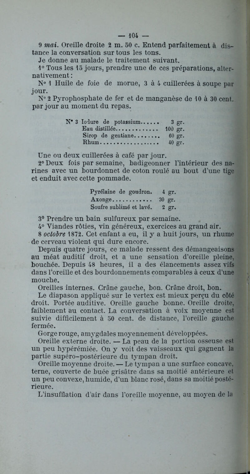 9 mai. Oreille droite 2 m. 50 c. Entend parfaitement à dis- tance la conversation sur tous les tons. Je donne au malade le traitement suivant. 1° Tous les 15 jours, prendre une de ces préparations, alter- nativement : N° 1 Huile de foie de morue, 3 à 4 cuillerées à soupe par jour. N° 2 Pyrophosphate de fer et de manganèse de 10 à 30 cent, par jour au moment du repas. N* 3 Iodure de potassium 3 gr. Eau distillée 100 gr. Sirop de gentiane 60 gr. Rhum 40 gr. Une ou deux cuillerées à café par jour. 2° Deux fois par semaine, badigeonner l’intérieur des na- rines avec un bourdonnet de coton roulé au bout d’une tige et enduit avec cette pommade. Pyrélaine de goudron. 4 gr. Axonge 30 gr. Soufre sublimé et lavé. 2 gr. 3° Prendre un bain sulfureux par semaine. 4° Viandes rôties, vin généreux, exercices au grand air. 8 octobre 1872. Cet enfant a eu, il y a huit jours, un rhume de cerveau violent qui dure encore. Depuis quatre jours, ce malade ressent des démangeaisons au méat auditif droit, et a une sensation d’oreille pleine, bouchée. Depuis 48 heures, il a des élancements assez vifs dans l’oreille et des bourdonnements comparables à ceux d'une mouche. Oreilles internes. Crâne gauche, bon. Crâne droit, bon. Le diapason appliqué sur le vertex est mieux perçu du côté droit. Portée auditive. Oreille gauche bonne. Oreille droite, faiblement au contact. La conversation à voix moyenne est suivie difficilement à 50 cent, de distance, l’oreille gauche fermée. Gorge rouge, amygdales moyennement développées. Oreille externe droite. — La peau de la portion osseuse est un peu hypérémiée. On y voit des vaisseaux qui gagnent la partie supéro-postérieure du tympan droit. Oreille moyenne droite. — Le tympan a une surface concave, terne, couverte de buée grisâtre dans sa moitié antérieure et un peu convexe, humide, d’un blanc rosé, dans sa moitié posté- rieure. L’insufflation d’air dans l’oreille moyenne, au moyen de la