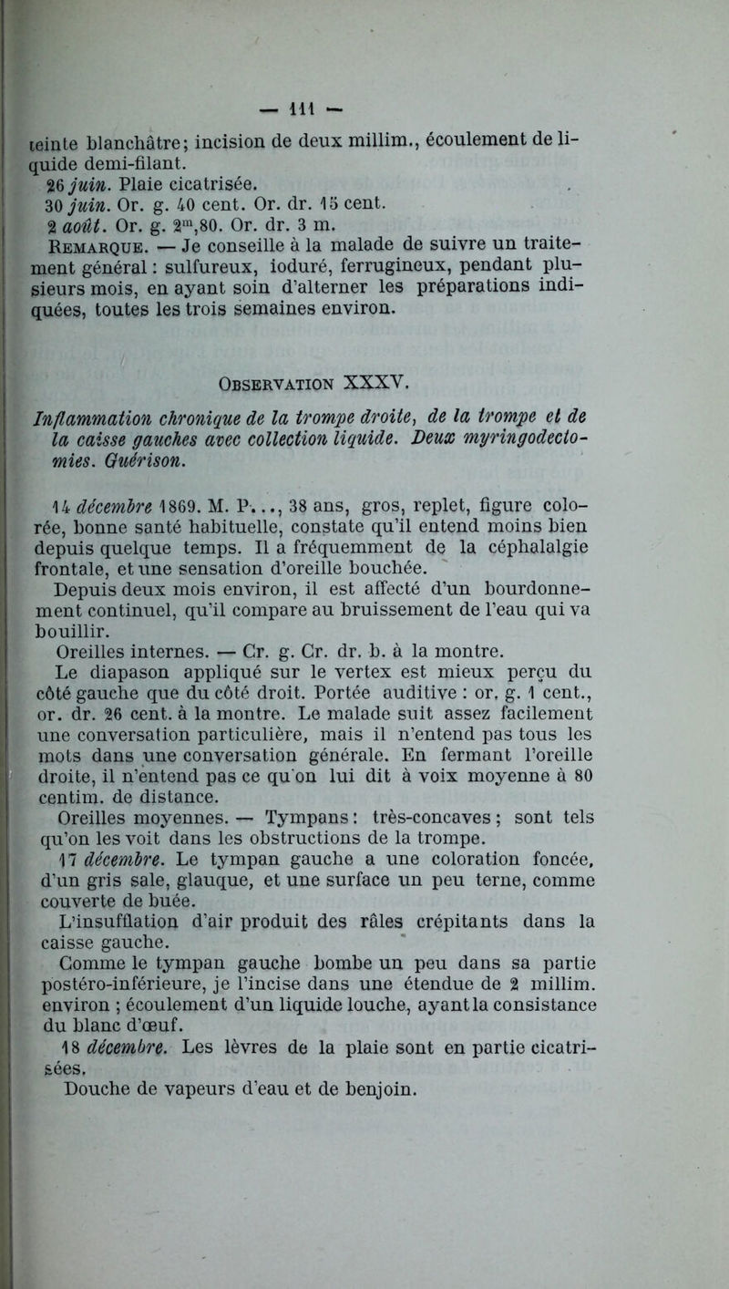 teinte blanchâtre; incision de deux millim., écoulement de li- quide demi-filant. 26 juin. Plaie cicatrisée. 30 juin. Or. g. 40 cent. Or. dr. 15 cent. 2 août. Or. g. 2ra,80. Or. dr. 3 m. Remarque. — Je conseille à la malade de suivre un traite- ment général : sulfureux, ioduré, ferrugineux, pendant plu- sieurs mois, en ayant soin d’alterner les préparations indi- quées, toutes les trois semaines environ. Observation XXXV. Inflammation chronique de la trompe droite, de la trompe et de la caisse gauches avec collection liquide. Deux myringodecto- mies. Guérison. 14 décembre 1869. M. P.38 ans, gros, replet, figure colo- rée, bonne santé habituelle, constate qu’il entend moins bien depuis quelque temps. Il a fréquemment de la céphalalgie frontale, et une sensation d’oreille bouchée. Depuis deux mois environ, il est affecté d’un bourdonne- ment continuel, qu’il compare au bruissement de l’eau qui va bouillir. Oreilles internes. — Cr. g. Gr. dr. b. à la montre. Le diapason appliqué sur le vertex est mieux perçu du côté gauche que du côté droit. Portée auditive : or. g. 1 cent., or. dr. 26 cent, à la montre. Le malade suit assez facilement une conversation particulière, mais il n’entend pas tous les mots dans une conversation générale. En fermant l’oreille droite, il n’entend pas ce qu'on lui dit à voix moyenne à 80 centim. de distance. Oreilles moyennes. — Tympans : très-concaves ; sont tels qu’on les voit dans les obstructions de la trompe. 17 décembre. Le tympan gauche a une coloration foncée, d’un gris sale, glauque, et une surface un peu terne, comme couverte de buée. L’insufflation d’air produit des râles crépitants dans la caisse gauche. Gomme le tympan gauche bombe un peu dans sa partie postéro-inférieure, je l’incise dans une étendue de 2 millim. environ ; écoulement d’un liquide louche, ayant la consistance du blanc d’œuf. 18 décembre. Les lèvres de la plaie sont en partie cicatri- sées. Douche de vapeurs d’eau et de benjoin.