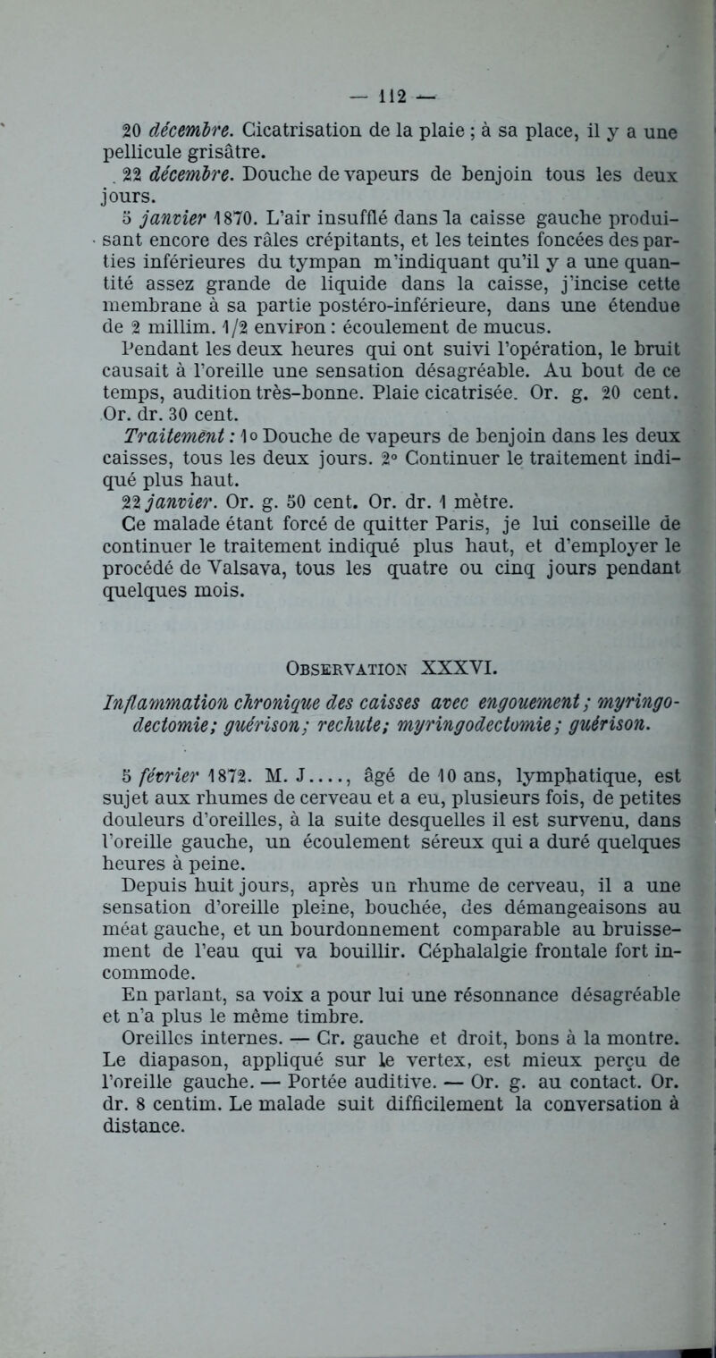 20 décembre. Cicatrisation de la plaie ; à sa place, il y a une pellicule grisâtre. 22 décembre. Douche de vapeurs de benjoin tous les deux jours. 5 janvier 1870. L’air insufflé dans la caisse gauche produi- sant encore des râles crépitants, et les teintes foncées des par- ties inférieures du tympan m’indiquant qu’il y a une quan- tité assez grande de liquide dans la caisse, j’incise cette membrane à sa partie postéro-inférieure, dans une étendue de 2 millim. 1 /2 environ : écoulement de mucus. Pendant les deux heures qui ont suivi l’opération, le bruit causait à l’oreille une sensation désagréable. Au bout de ce temps, audition très-bonne. Plaie cicatrisée. Or. g. 20 cent. Or. dr. 30 cent. Traitement : 1o Douche de vapeurs de benjoin dans les deux caisses, tous les deux jours. 2° Continuer le traitement indi- qué plus haut. 22 janvier. Or. g. 50 cent. Or. dr. 1 mètre. Ce malade étant forcé de quitter Paris, je lui conseille de continuer le traitement indiqué plus haut, et d’employer le procédé de Yalsava, tous les quatre ou cinq jours pendant quelques mois. Observation XXXYI. Inflammation chronique des caisses avec engouement; myringo- dectomie; guérison; rechute; myringodectomie; guérison. 5 février 1872. M. J , âgé de 10 ans, lymphatique, est sujet aux rhumes de cerveau et a eu, plusieurs fois, de petites douleurs d’oreilles, à la suite desquelles il est survenu, dans l’oreille gauche, un écoulement séreux qui a duré quelques heures à peine. Depuis huit jours, après un rhume de cerveau, il a une sensation d’oreille pleine, bouchée, des démangeaisons au méat gauche, et un bourdonnement comparable au bruisse- ment de l’eau qui va bouillir. Céphalalgie frontale fort in- commode. En parlant, sa voix a pour lui une résonnance désagréable et n’a plus le même timbre. Oreilles internes. — Cr. gauche et droit, bons à la montre. Le diapason, appliqué sur le vertex, est mieux perçu de l’oreille gauche. — Portée auditive. — Or. g. au contact. Or. dr. 8 centim. Le malade suit difficilement la conversation à distance.