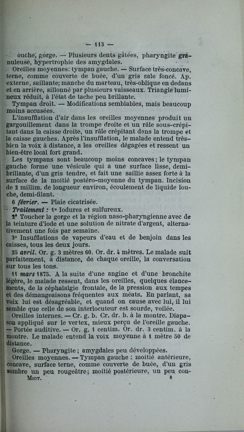 - 413 — ouche; gorge, — Plusieurs dents gâtées, pharyngite gra- nuleuse, hypertrophie des amygdales. ■ Oreilles moyennes: tympan gauche. — Surface très-concave, terne, comme couverte de buée, d’un gris sale foncé. Ap. externe, saillante; manche du marteau, très-oblique en dedans et en arrière, sillonné par plusieurs vaisseaux. Triangle lumi- neux réduit, à l’état de tache peu brillante. Tympan droit. — Modifications semblables, mais beaucoup moins accusées. L’insufflation d’air dans les oreilles moyennes produit un gargouillement dans la trompe droite et un râle sous-crépi- tant dans la caisse droite, un râle crépitant dans la trompe et la caisse gauches. Après l’insufflation, le malade entend très- bien la voix à distance, a les oreilles dégagées et ressent un bien-être local fort grand. Les tympans sont beaucoup moins concaves ; le tympan gauche forme une vésicule qui a une surface lisse, demi- brillante, d’un gris tendre, et fait une saillie assez forte à la surface de la moitié postéro-moyenne du tympan. Incision de 2 millim. de longueur environ, écoulement de liquide lou- che, demi-filant. 6 février. — Plaie cicatrisée. - Traitement : 4° Iodures et sulfureux. 2° Toucher la gorge et la région naso-pharyngienne avec de | la teinture d’iode et une solution de nitrate d’argent, alterna- tivement une fois par semaine. 3° Insufflations de vapeurs d’eau et de benjoin dans les caisses, tous les deux jours. 25 avril. Or. g. 3 mètres 60. Or. dr. 4 mètres. Le malade suit parfaitement, à distance, de chaque oreille, la conversation sur tous les tons. 11 mars 1875. A la suite d’une angine et d’une bronchite légère, le malade ressent, dans les oreilles, quelques élance- ments, de la céphalalgie frontale, de la pression aux tempes et des démangeaisons fréquentes aux méats. En parlant, sa voix lui est désagréable, et quand on cause avec lui, il lui semble que celle de son interlocuteur est sourde, voilée. Oreilles internes. — Gr. g. b. Gr. dr. b. à la montre. Diapa- ; son appliqué sur le vertex, mieux perçu de l’oreille gauche. — Portée auditive. — Or. g. 1 centim. Or. dr. 3 centim. à la montre. Le malade entend la voix moyenne à 1 mètre 50 de distance. Gorge. — Pharyngite ; amygdales peu développées. Oreilles moyennes. — Tympan gauche : moitié antérieure, concave, surface terne, comme couverte de buée, d’un gris 1 sombre un peu rougeâtre ; moitié postérieure, un peu con- Miot. 8 ï I