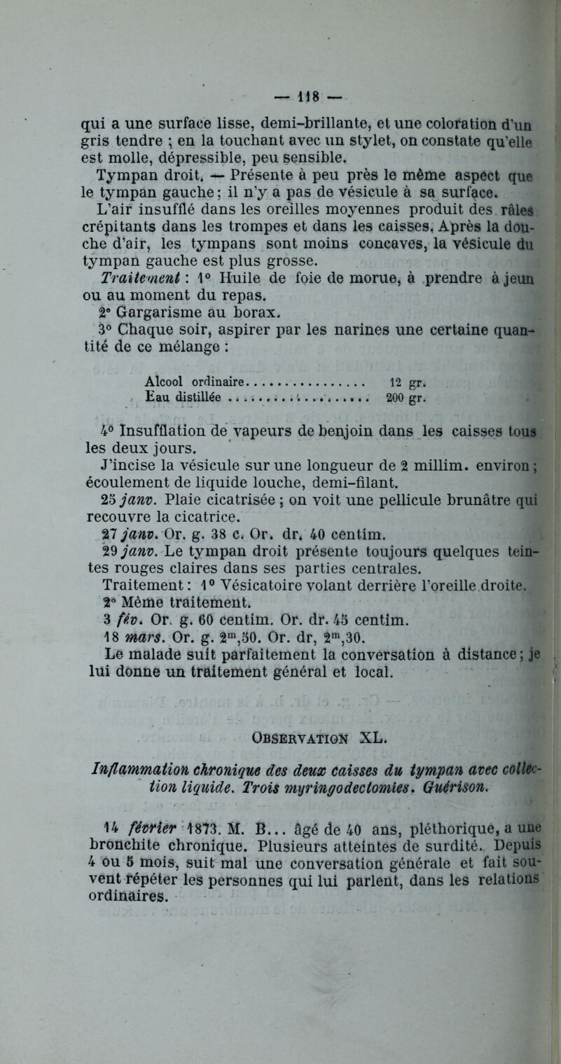 qui a une surface lisse, demi-brillante, et une coloration d’un gris tendre ; en la touchant avec un stylet, on constate qu’elle est molle, dépressible, peu sensible. Tympan droit. — Présente à peu près le même aspect que le tympan gauche ; il n’y a pas de vésicule à sa surface. L’air insufflé dans les oreilles moyennes produit des râles crépitants dans les trompes et dans les caisses, Après la dou- che d’air, les tympans sont moins concaves, la vésicule du tympan gauche est plus grosse. Traitement : 1° Huile de foie de morue, à prendre à jeun ou au moment du repas. 2° Gargarisme au borax. 3° Chaque soir, aspirer par les narines une certaine quan- tité de ce mélange : Alcool ordinaire 12 gr. Eau distillée ,... l......... 200 gr. 4Ô Insufflation de vapeurs de benjoin dans les caisses tous les deux jours. J’incise la vésicule sur une longueur de 2 millim. environ ; écoulement de liquide louche, demi-filant. 23 janv. Plaie cicatrisée ; on voit une pellicule brunâtre qui recouvre la cicatrice. 27 janv. Qv. g. 38 c. Or, dr. 40 centim. 29 janv. Le tympan droit présente toujours quelques tein- tes rouges claires dans ses parties centrales. Traitement : 1° Vésicatoire volant derrière l’oreille droite. 26 Même traitement. 3 fév. Or. g. 60 centim. Or. dr. 43 centim. 18 mars. Or. g. 2m,50. Or. dr, 2m,30. Le malade suit parfaitement la conversation à distance ; je lui donne un traitement général et local. Observation XL. Inflammation chronique des deux caisses du tympan avec collec- tion liquide. Trois myringodectomies. Guérison. 14 février 4873. M. B... âgé de 40 ans, pléthorique, a une bronchite chronique. Plusieurs atteintes de surdité. Depuis 4 ou 5 mois, suit mal une conversation générale et fait sou- vent répéter les personnes qui lui parlent, dans les relations ordinaires.