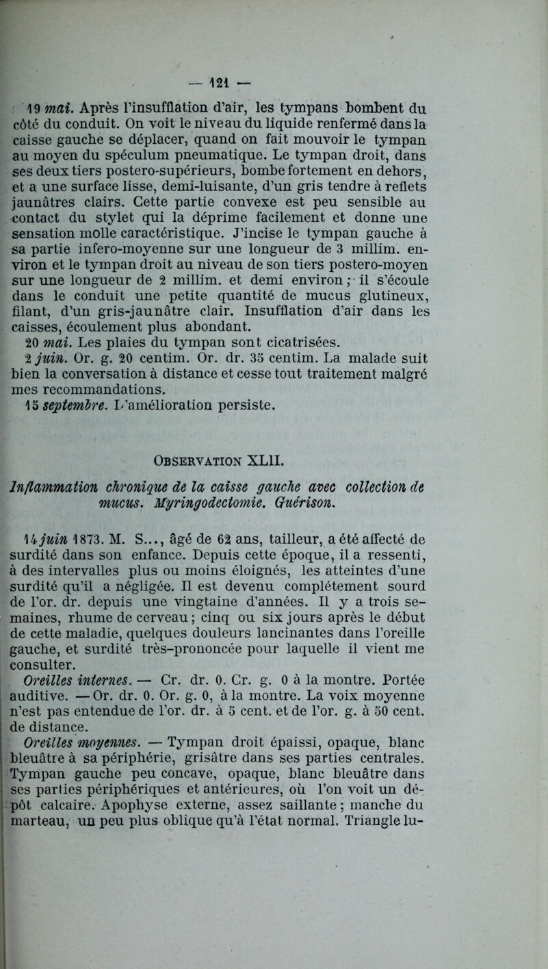 19 mai. Après l’insufflation d’air, les tympans bombent du côté du conduit. On voit le niveau du liquide renfermé dans la caisse gauche se déplacer, quand on fait mouvoir le tympan au moyen du spéculum pneumatique. Le tympan droit, dans ses deux tiers postero-supérieurs, bombe fortement en dehors, et a une surface lisse, demi-luisante, d’un gris tendre à reflets jaunâtres clairs. Cette partie convexe est peu sensible au contact du stylet qui la déprime facilement et donne une sensation molle caractéristique. J’incise le tympan gauche à sa partie infero-moyenne sur une longueur de 3 millim. en- viron et le tympan droit au niveau de son tiers postero-moyen sur une longueur de 2 millim. et demi environ; il s’écoule dans le conduit une petite quantité de mucus glutineux, filant, d’un gris-jaunâtre clair. Insufflation d’air dans les caisses, écoulement plus abondant. 20 mai. Les plaies du tympan sont cicatrisées. 2 juin. Or. g. 20 centim. Or. dr. 35 centim. La malade suit bien la conversation à distance et cesse tout traitement malgré mes recommandations. 15 septembre. L’amélioration persiste. Observation XL1I. Inflammation chronique de la caisse gauche avec collection de mucus. Myringodectomie. Guérison. \kjuin 1873. M. S..., âgé de 62 ans, tailleur, a été affecté de surdité dans son enfance. Depuis cette époque, il a ressenti, à des intervalles plus ou moins éloignés, les atteintes d’une surdité qu’il a négligée. Il est devenu complètement sourd de l’or. dr. depuis une vingtaine d’années. Il y a trois se- maines, rhume de cerveau; cinq ou six jours après le début de cette maladie, quelques douleurs lancinantes dans l’oreille gauche, et surdité très-prononcée pour laquelle il vient me consulter. Oreilles internes. — Gr. dr. 0. Gr. g. 0 à la montre. Portée auditive. —Or. dr. 0. Or. g. 0, à la montre. La voix moyenne i n’est pas entendue de l’or. dr. à 5 cent, et de l’or. g. à 50 cent, j de distance. Oreilles moyennes. — Tympan droit épaissi, opaque, blanc ! bleuâtre à sa périphérie, grisâtre dans ses parties centrales. ) Tympan gauche peu concave, opaque, blanc bleuâtre dans ses parties périphériques et antérieures, où l’on voit un dé- | pot calcaire. Apophyse externe, assez saillante ; manche du | marteau, un peu plus oblique qu’à l’état normal. Triangle lu-