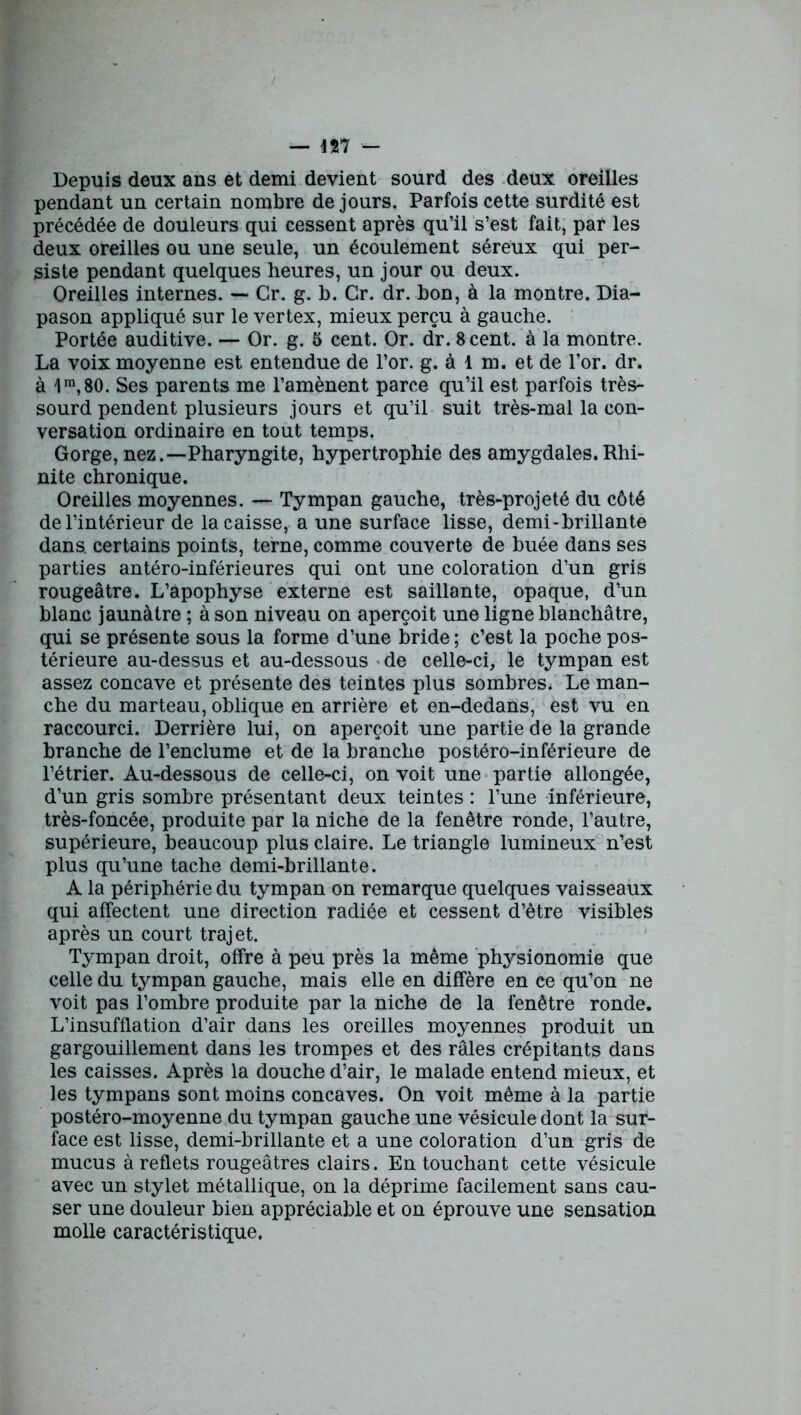 Depuis deux ans et demi devient sourd des deux oreilles pendant un certain nombre de jours. Parfois cette surdité est précédée de douleurs qui cessent après qu’il s’est fait, par les deux oreilles ou une seule, un écoulement séreux qui per- siste pendant quelques heures, un jour ou deux. Oreilles internes. — Gr. g. b. Cr. dr. bon, à la montre. Dia- pason appliqué sur le vertex, mieux perçu à gauche. Portée auditive. — Or. g. 5 cent. Or. dr. 8 cent, à la montre. La voix moyenne est entendue de l’or. g. à 1 m. et de l’or. dr. à 1m, 80. Ses parents me l’amènent parce qu’il est parfois très- sourd pendent plusieurs jours et qu’il suit très-mal la con- versation ordinaire en tout temps. Gorge, nez.—Pharyngite, hypertrophie des amygdales. Rhi- nite chronique. Oreilles moyennes. — Tympan gauche, très-projeté du côté de l’intérieur de la caisse, a une surface lisse, demi-brillante dans certains points, terne, comme couverte de buée dans ses parties antéro-inférieures qui ont une coloration d’un gris rougeâtre. L’apophyse externe est saillante, opaque, d’un blanc jaunâtre ; à son niveau on aperçoit une ligne blanchâtre, qui se présente sous la forme d’une bride ; c’est la poche pos- térieure au-dessus et au-dessous de celle-ci, le tympan est assez concave et présente des teintes plus sombres. Le man- che du marteau, oblique en arrière et en-dedans, est vu en raccourci. Derrière lui, on aperçoit une partie de la grande branche de l’enclume et de la branche postéro-inférieure de l’étrier. Au-dessous de celle-ci, on voit une partie allongée, d’un gris sombre présentant deux teintes : l’une inférieure, très-foncée, produite par la niche de la fenêtre ronde, l’autre, supérieure, beaucoup plus claire. Le triangle lumineux n’est plus qu’une tache demi-brillante. A la périphérie du tympan on remarque quelques vaisseaux qui affectent une direction radiée et cessent d’être visibles après un court trajet. Tympan droit, offre à peu près la même physionomie que celle du tympan gauche, mais elle en diffère en ce qu’on ne voit pas l’ombre produite par la niche de la fenêtre ronde. L’insufflation d’air dans les oreilles moyennes produit un gargouillement dans les trompes et des râles crépitants dans les caisses. Après la douche d’air, le malade entend mieux, et les tympans sont moins concaves. On voit même à la partie postéro-moyenne du tympan gauche une vésicule dont la sur- face est lisse, demi-brillante et a une coloration d’un gris de mucus à reflets rougeâtres clairs. En touchant cette vésicule avec un stylet métallique, on la déprime facilement sans cau- ser une douleur bien appréciable et on éprouve une sensation molle caractéristique.