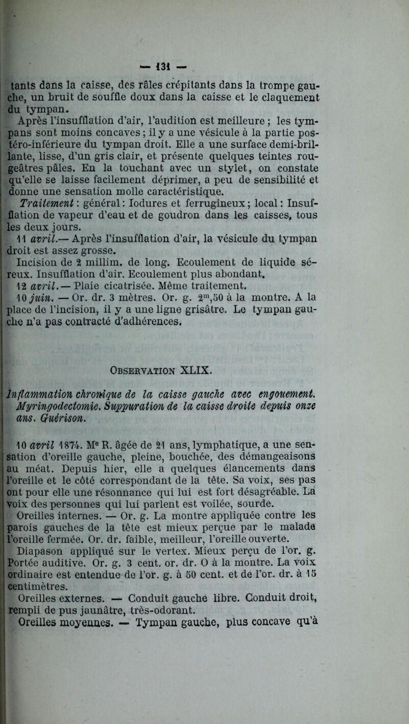 1 tants dans la caisse, des râles crépitants dans la trompe gau- che, un bruit de souffle doux dans la caisse et le claquement du tympan. Après l’insufflation d’air, l’audition est meilleure ; les tym- téro-inférieure du tympan droit. Elle a une surface demi-bril- lante, lisse, d’un gris clair, et présente quelques teintes rou- geâtres pâles. En la touchant avec un stylet, on constate qu’elle se laisse facilement déprimer, a peu de sensibilité et donne une sensation molle caractéristique. Traitement : général : Iodures et ferrugineux ; local : Insuf- flation de vapeur d’eau et de goudron dans les caisses, tous les deux jours. 11 avril.— Après l’insufflation d’air, la vésicule du tympan droit est assez grosse. Incision de 2 millim. de long. Ecoulement de liquide sé- reux. Insufflation d’air. Ecoulement plus abondant. 12 avril.— Plaie cicatrisée. Même traitement. 10 juin. — Or. dr. 3 mètres. Or. g. 2m,50 à la montre. A la place de l’incision, il y a une ligne grisâtre. Le tympan gau- che n’a pas contracté d’adhérences. Observation XLIX. j | Inflammation chronique de la caisse gauche avec engouement. Myringodectomie. Suturation de la caisse droite depuis onze ans. Quérison. 10 avril 1874. Me R. âgée de 21 ans, lymphatique, a une sen- I sation d’oreille gauche, pleine, bouchée, des démangeaisons au méat. Depuis hier, elle a quelques élancements dans l’oreille et le côté correspondant de la tête. Sa voix, ses pas ont pour elle une résonnance qui lui est fort désagréable. La voix des personnes qui lui parlent est voilée, sourde. Oreilles internes. — Or. g. La montre appliquée contre les parois gauches de la tête est mieux perçue par le malade I l’oreille fermée. Or. dr. faible, meilleur, l’oreille ouverte. Diapason appliqué sur le vertex. Mieux perçu de l’or. g. Portée auditive. Or. g. 3 cent. or. dr. O à la montre. La voix ordinaire est entendue de l’or. g. à 50 cent, et de l’or. dr. à 15 | centimètres. Oreilles externes. — Conduit gauche libre. Conduit droit, rempli de pus jaunâtre, très-odorant. Oreilles moyennes. — Tympan gauche, plus concave qu’à