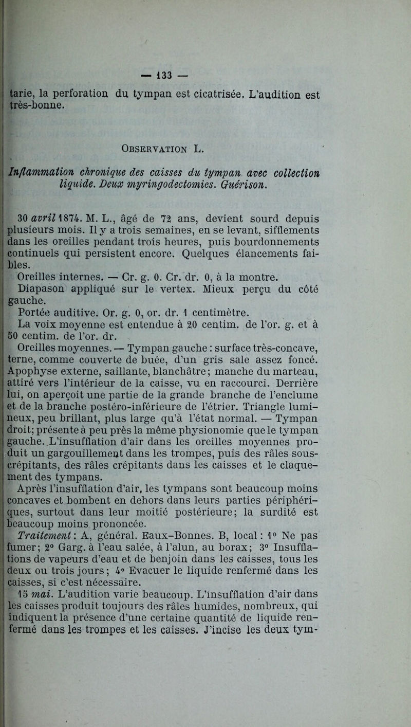 ! tarie, la perforation du tympan est cicatrisée, L’audition est très-bonne. Observation L. Inflammation chronique des caisses du tympan avec collection liquide. Deux myringodectomies. Guérison. 30 avril \%Tlk. M. L., âgé de 72 ans, devient sourd depuis plusieurs mois. Il y a trois semaines, en se levant, sifflements dans les oreilles pendant trois heures, puis bourdonnements I continuels qui persistent encore. Quelques élancements fai- ! blés. Oreilles internes. — Gr. g. 0. Cr. dr. 0, à la montre. Diapason appliqué sur le vertex. Mieux perçu du côté | gauche. Portée auditive. Or. g. 0, or. dr. 1 centimètre. La voix moyenne est entendue à 20 centim. de l’or. g. et à 50 centim. de l’or. dr. Oreilles moyennes. — Tympan gauche : surface très-concave, terne, comme couverte de huée, d’un gris sale assez foncé. | Apophyse externe, saillante, blanchâtre ; manche du marteau, | attiré vers l’intérieur de la caisse, vu en raccourci. Derrière | lui, on aperçoit une partie de la grande branche de l’enclume et de la branche postéro-inférieure de l’étrier. Triangle lumi- neux, peu brillant, plus large qu’à l’état normal. — Tympan | droit; présente à peu près la même physionomie que le tympan gauche. .L’insufflation d’air dans les oreilles moyennes pro- duit un gargouillement dans les trompes, puis des râles sous- crépitants, des râles crépitants dans les caisses et le claque- ment des tympans. Après l’insufflation d’air, les tympans sont beaucoup moins concaves et bombent en dehors dans leurs parties périphéri- I ques, surtout dans leur moitié postérieure ; la surdité est beaucoup moins prononcée. Traitement'. A, général. Eaux-Bonnes. B, local: 1° Ne pas fumer; 2° Garg. à l’eau salée, à l’alun, au borax; 3° Insuffla- j tions de vapeurs d’eau et de benjoin dans les caisses, tous les | deux ou trois jours; 4° Evacuer le liquide renfermé dans les caisses, si c’est nécessaire. 15 mai. L’audition varie beaucoup. L’insufflation d’air dans les caisses produit toujours des râles humides, nombreux, qui i indiquent la présence d’une certaine quantité de liquide ren- : fermé dans les trompes et les caisses. J’incise les deux tym-