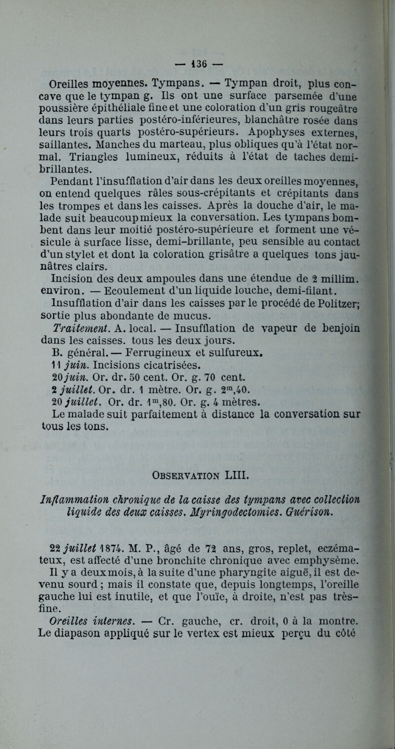 Oreilles moyennes. Tympans. — Tympan droit, plus con- cave que le tympan g. Ils ont une surface parsemée d’une poussière épithéliale fine et une coloration d’un gris rougeâtre dans leurs parties postéro-inférieures, blanchâtre rosée dans leurs trois quarts postéro-supérieurs. Apophyses externes, saillantes. Manches du marteau, plus obliques qu’à l’état nor- mal. Triangles lumineux, réduits à l’état de taches demi- brillantes. Pendant l’insufflation d’air dans les deux oreilles moyennes, on entend quelques râles sous-crépitants et crépitants dans les trompes et dans les caisses. Après la douche d’air, le ma- lade suit beaucoup mieux la conversation. Les tympans bom- bent dans leur moitié postéro-supérieure et forment une vé- sicule à surface lisse, demi-brillante, peu sensible au contact d’un stylet et dont la coloration grisâtre a quelques tons jau- nâtres clairs. Incision des deux ampoules dans une étendue de 2 millim. environ. — Ecoulement d’un liquide louche, demi-filant. Insufflation d’air dans les caisses par le procédé de Politzer; sortie plus abondante de mucus. Traitement. A. local. — Insufflation de vapeur de benjoin dans les caisses, tous les deux jours. B. général. — Ferrugineux et sulfureux. 11 juin. Incisions cicatrisées. 20 juin. Or. dr, 50 cent. Or. g. 70 cent. 2 juillet. Or. dr. 1 mètre. Or. g. 2m,40. 20 juillet. Or. dr. 1m,80. Or. g. 4 mètres. Le malade suit parfaitement à distance la conversation sur tous les tons. Observation LUI. Inflammation chronique de la caisse des tympans avec collection liquide des deux caisses. Myringodectomies. Guérison. 22 juillet 1874. M. P., âgé de 72 ans, gros, replet, eczéma- teux, est affecté d’une bronchite chronique avec emphysème. Il y a deuxmois, à la suite d’une pharyngite aiguë, il est de- venu sourd ; mais il constate que, depuis longtemps, l’oreille gauche lui est inutile, et que l’ouïe, à droite, n’est pas très- fine. Oreilles internes. — Gr. gauche, cr. droit, 0 à la montre. Le diapason appliqué sur le vertex est mieux perçu du côté