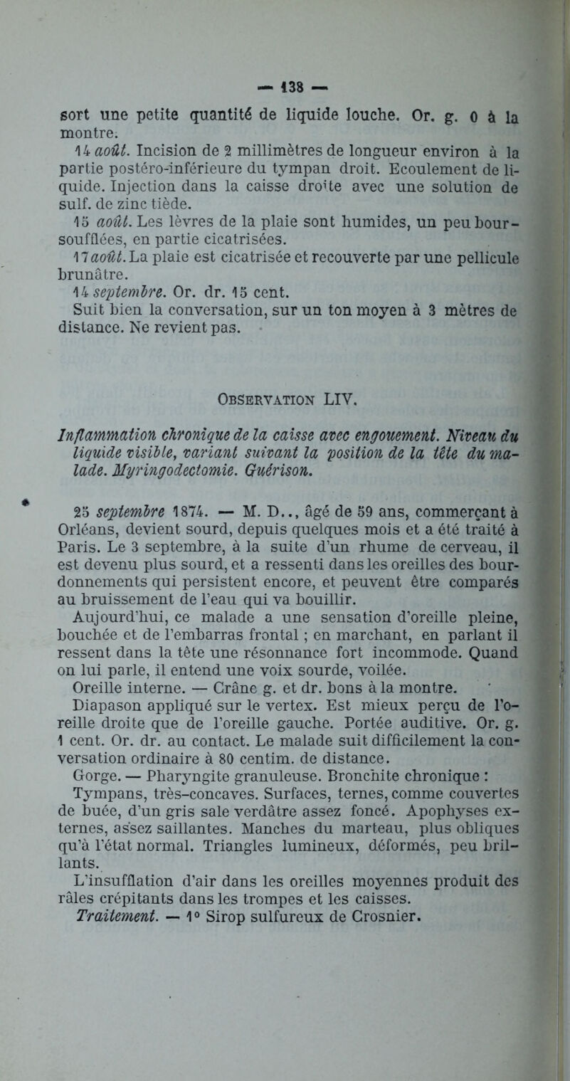 sort une petite quantité de liquide louche. Or. g. 0 à la montre. 14 août. Incision de 2 millimètres de longueur environ à la partie postéro-inférieure du tympan droit. Ecoulement de li- quide. Injection dans la caisse droUe avec une solution de suif, de zinc tiède. 15 août. Les lèvres de la plaie sont humides, un peubour- soufflées, en partie cicatrisées. 17août. La plaie est cicatrisée et recouverte par une pellicule brunâtre. 14 septembre. Or. dr. 15 cent. Suit bien la conversation, sur un ton moyen à 3 mètres de distance. Ne revient pas. Observation LIY. Inflammation chronique de la caisse avec engouement. Niveau du liquide visible, variant suivant la 'position de la tête du ma- lade. Myringodectomie. Guérison. 25 septembre 1874. — M. D.., âgé de 59 ans, commerçant à Orléans, devient sourd, depuis quelques mois et a été traité à Paris. Le 3 septembre, à la suite d’un rhume de cerveau, il est devenu plus sourd, et a ressenti dans les oreilles des bour- donnements qui persistent encore, et peuvent être comparés au bruissement de l’eau qui va bouillir. Aujourd’hui, ce malade a une sensation d’oreille pleine, bouchée et de l’embarras frontal ; en marchant, en parlant il ressent dans la tête une résonnance fort incommode. Quand on lui parle, il entend une voix sourde, voilée. Oreille interne. — Crâne g. et dr. bons à la montre. Diapason appliqué sur le vertex. Est mieux perçu de l’o- reille droite que de l’oreille gauche. Portée auditive. Or. g. 1 cent. Or. dr. au contact. Le malade suit difficilement la con- versation ordinaire à 80 centim. de distance. Gorge. — Pharyngite granuleuse. Bronchite chronique : Tympans, très-concaves. Surfaces, ternes, comme couvertes de buée, d’un gris sale verdâtre assez foncé. Apophyses ex- ternes, assez saillantes. Manches du marteau, plus obliques qu’à l’état normal. Triangles lumineux, déformés, peu bril- lants. L’insufflation d’air dans les oreilles moyennes produit des râles crépitants dans les trompes et les caisses. Traitement. — 1° Sirop sulfureux de Crosnier.