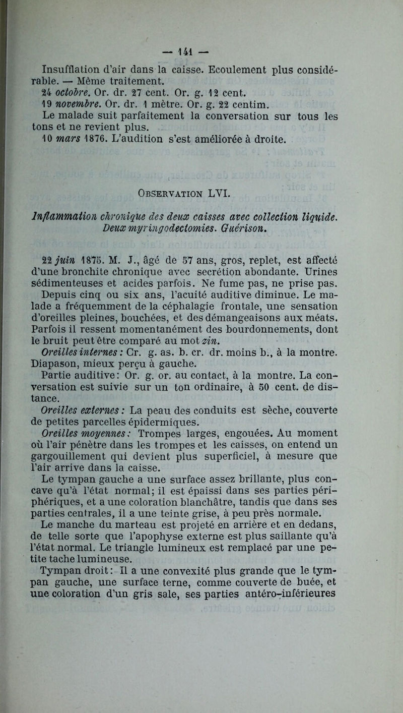 Insufflation d’air dans la caisse. Ecoulement plus considé- rable. — Même traitement. 24 octobre. Or. dr. 27 cent. Or. g. 12 cent. 19 novembre. Or. dr. 1 mètre. Or. g. 22 centim. Le malade suit parfaitement la conversation sur tous les tons et ne revient plus. 10 mars 1876. L’audition s’est améliorée à droite. Observation LYI. Inflammation chronique des deux caisses avec collection liquide. Deux myringodectomies. Guérison. 22 juin 1876. M. J., âgé de 67 ans, gros, replet, est affecté d’une bronchite chronique avec secrétion abondante. Urines sédimenteuses et acides parfois. Ne fume pas, ne prise pas. Depuis cinq ou six ans, l’acuité auditive diminue. Le ma- lade a fréquemment de la céphalagie frontale, une sensation d’oreilles pleines, bouchées, et des démangeaisons aux méats. Parfois il ressent momentanément des bourdonnements, dont le bruit peut être comparé au mot zin. Oreilles internes : Gr. g. as. b. cr. dr. moins b.t à la montre. Diapason, mieux perçu à gauche. Partie auditive : Or. g. or. au contact, à la montre. La con- versation est suivie sur un ton ordinaire, à 50 cent, de dis- I tance. Oreilles externes : La peau des conduits est sèche, couverte de petites parcelles épidermiques. Oreilles moyennes : Trompes larges, engouées. Au moment où l’air pénètre dans les trompes et les caisses, on entend un gargouillement qui devient plus superficiel, à mesure que l’air arrive dans la caisse. Le tympan gauche a une surface assez brillante, plus con- cave qu’à l’état normal; il est épaissi dans ses parties péri- phériques, et a une coloration blanchâtre, tandis que dans ses parties centrales, il a une teinte grise, à peu près normale. Le manche du marteau est projeté en arrière et en dedans, de telle sorte que l’apophyse externe est plus saillante qu’à l’état normal. Le triangle lumineux est remplacé par une pe- tite tache lumineuse. Tympan droit : Il a une convexité plus grande que le tym- pan gauche, une surface terne, comme couverte de buée, et une coloration d’un gris sale, ses parties antéro-inférieures