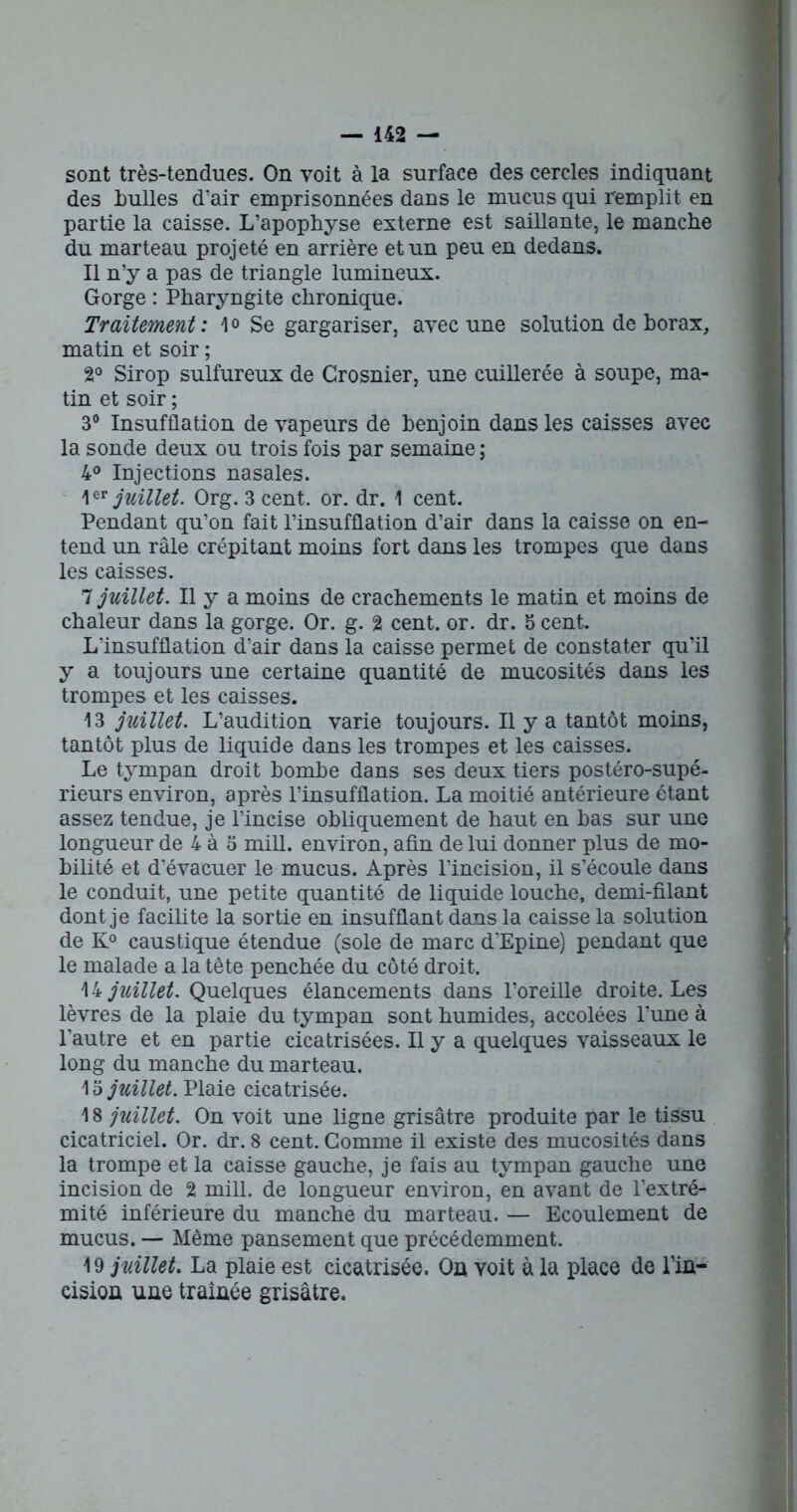 sont très-tendues. On voit à la surface des cercles indiquant des bulles d’air emprisonnées dans le mucus qui remplit en partie la caisse. L’apophyse externe est saillante, le manche du marteau projeté en arrière et un peu en dedans. Il n’y a pas de triangle lumineux. Gorge : Pharyngite chronique. Traitement: 1<> Se gargariser, avec une solution de borax, matin et soir ; 2° Sirop sulfureux de Grosnier, une cuillerée à soupe, ma- tin et soir ; 3° Insufflation de vapeurs de benjoin dans les caisses avec la sonde deux ou trois fois par semaine ; 4° Injections nasales. 1 ™ juillet. Org. 3 cent. or. dr. 1 cent. Pendant qu’on fait l’insufflation d’air dans la caisse on en- tend un râle crépitant moins fort dans les trompes que dans les caisses. 7 juillet. Il y a moins de crachements le matin et moins de chaleur dans la gorge. Or. g. 2 cent. or. dr. 5 cent. L'insufflation d’air dans la caisse permet de constater qu’il y a toujours une certaine quantité de mucosités dans les trompes et les caisses. 13 juillet. L’audition varie toujours. Il y a tantôt moins, tantôt plus de liquide dans les trompes et les caisses. Le tympan droit bombe dans ses deux tiers postéro-supé- rieurs environ, après l’insufflation. La moitié antérieure étant assez tendue, je l’incise obliquement de haut en bas sur une longueur de 4 à 5 mill. environ, afin de lui donner plus de mo- bilité et d’évacuer le mucus. Après l’incision, il s’écoule dans le conduit, une petite quantité de liquide louche, demi-filant dont je facilite la sortie en insufflant dans la caisse la solution de K° caustique étendue (sole de marc d'Epine) pendant que le malade a la tête penchée du côté droit. 14 juillet. Quelques élancements dans l’oreille droite. Les lèvres de la plaie du tympan sont humides, accolées l’une à l’autre et en partie cicatrisées. Il y a quelques vaisseaux le long du manche du marteau. 13 juillet. Plaie cicatrisée. 18 juillet. On voit une ligne grisâtre produite par le tissu cicatriciel. Or. dr. 8 cent. Gomme il existe des mucosités dans la trompe et la caisse gauche, je fais au tympan gauche une incision de 2 mill. de longueur environ, en avant de l’extré- mité inférieure du manche du marteau. — Ecoulement de mucus. — Même pansement que précédemment. 19 juillet. La plaie est cicatrisée. On voit à la place de l’in- cision une traînée grisâtre.