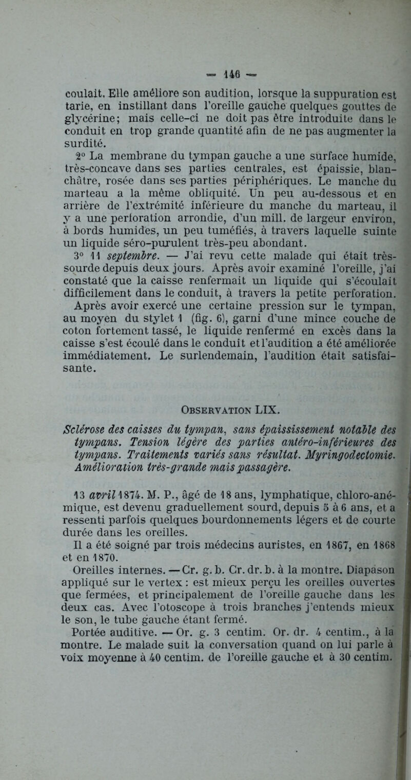 coulait. Elle améliore son audition, lorsque la suppuration est tarie, en instillant dans l’oreille gauche quelques gouttes de glycérine ; mais celle-ci ne doit pas être introduite dans le conduit en trop grande quantité afin de ne pas augmenter la surdité. 2° La membrane du tympan gauche a une surface humide, très-concave dans ses parties centrales, est épaissie, blan- châtre, rosée dans ses parties périphériques. Le manche du marteau a la même obliquité. Un peu au-dessous et en arrière de l’extrémité inférieure du manche du marteau, il y a une perforation arrondie, d’un mill. de largeur environ, à bords humides, un peu tuméfiés, à travers laquelle suinte un liquide séro-puxulent très-peu abondant. 3° 11 septembre. — J’ai revu cette malade qui était très- sourde depuis deux jours. Après avoir examiné l’oreille, j’ai constaté que la caisse renfermait un liquide qui s’écoulait difficilement dans le conduit, à travers la petite perforation. Après avoir exercé une certaine pression sur le tympan, au moyen du stylet 1 (fig. 6), garni d’une mince couche de coton fortement tassé, le liquide renfermé en excès dans la caisse s’est écoulé dans le conduit et l’audition a été améliorée immédiatement. Le surlendemain, l’audition était satisfai- sante. Observation LIX. Sclérose des caisses du tympan, sans épaississement notable des tympans. Tension légère des parties antéro-inférieures des tympans. Traitements variés sans résultat. Myringodectomie. Amélioration très-grande mais passagère. 13 avril \874. M. P., âgé de 18 ans, lymphatique, chloro-ané- mique, est devenu graduellement sourd, depuis 5 à 6 ans, et a ressenti parfois quelques bourdonnements légers et de courte durée dans les oreilles. Il a été soigné par trois médecins auristes, en 1867, en 1868 et en 1870. Oreilles internes. —Cr. g. b. Gr. dr. h. à la montre. Diapason appliqué sur le vertex : est mieux perçu les oreilles ouvertes que fermées, et principalement de l’oreille gauche dans les deux cas. Avec l’otoscope à trois branches j’entends mieux le son, le tube gauche étant fermé. Portée auditive. —Or. g. 3 centim. Or. dr. 4 centim., à la montre. Le malade suit la conversation quand on lui parle à voix moyenne à 40 centim. de l’oreille gauche et à 30 centim.