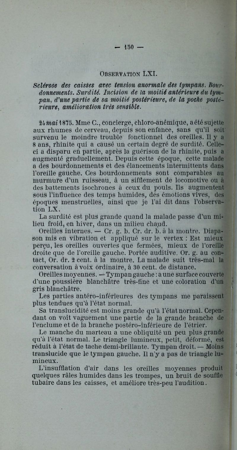 Observation LXI. Sclérose des caisses avec tension anormale des tympans. Bour- donnements. Surdité. Incision de la moitié antérieure du tym- pan, d'une partie de sa moitié postérieure, de la poche posté- rieure, amélioration très sensible. thmai 1875. Mme G., concierge, chloro-anémique, a été sujette aux rhumes de cerveau, depuis son enfance, sans qu’il soit survenu le moindre trouble fonctionnel des oreilles. Il y a 8 ans, rhinite qui a causé un certain degré de surdité. Celle- ci a disparu en partie, après la guérison de la rhinite, puis a augmenté graduellement. Depuis cette époque, cette malade a des bourdonnements et des élancements intermittents dans l’oreille gauche. Ces bourdonnements sont comparables au murmure d’un ruisseau, à un sifflement de locomotive ou à des battements isochrones à ceux du pouls. Ils augmentent sous l’influence des temps humides, des émotions vives, des époques menstruelles, ainsi que je l’ai dit dans l’observa- tion LX. La surdité est plus grande quand la malade passe d’un mi- lieu froid, en hiver, dans un milieu chaud. Oreilles internes. — Gr. g. b. Gr. dr. b. à la montre. Diapa- son mis en vibration et appliqué sur le vertex : Est mieux perçu, les oreilles ouvertes que fermées, mieux de l’oreille droite que de l’oreille gauche. Portée auditive. Or. g. au com- tact, Or. dr. 2 cent, à la montre. La malade suit très-mal la conversation à voix ordinaire, à 30 cent, de distance. Oreilles moyennes. — Tympan gauche : aune surface couverte d’une poussière blanchâtre très-fine et une coloration d’un gris blanchâtre. Les parties antéro-inférieures des tympans me paraissent plus tendues qu’à l’état normal. Sa translucidité est rupins grande qu’à l’état normal. Cepen- dant on voit vaguement une partie de la grande branche de l’enclume et de la branche postéro-inférieure de l’étrier. Le manche du marteau a une obliquité un peu plus grande qu’à l’état normal. Le triangle lumineux, petit, déformé, est réduit à l’état de tache demi-brillante. Tympan droit.— Moins translucide que le tympan gauche. Il n’y a pas de triangle lu- mineux. L’insufflation d’air dans les oreilles moyennes produit quelques râles humides dans les trompes, un bruit de souffle tubaire dans les caisses, et améliore très-peu l’audition.