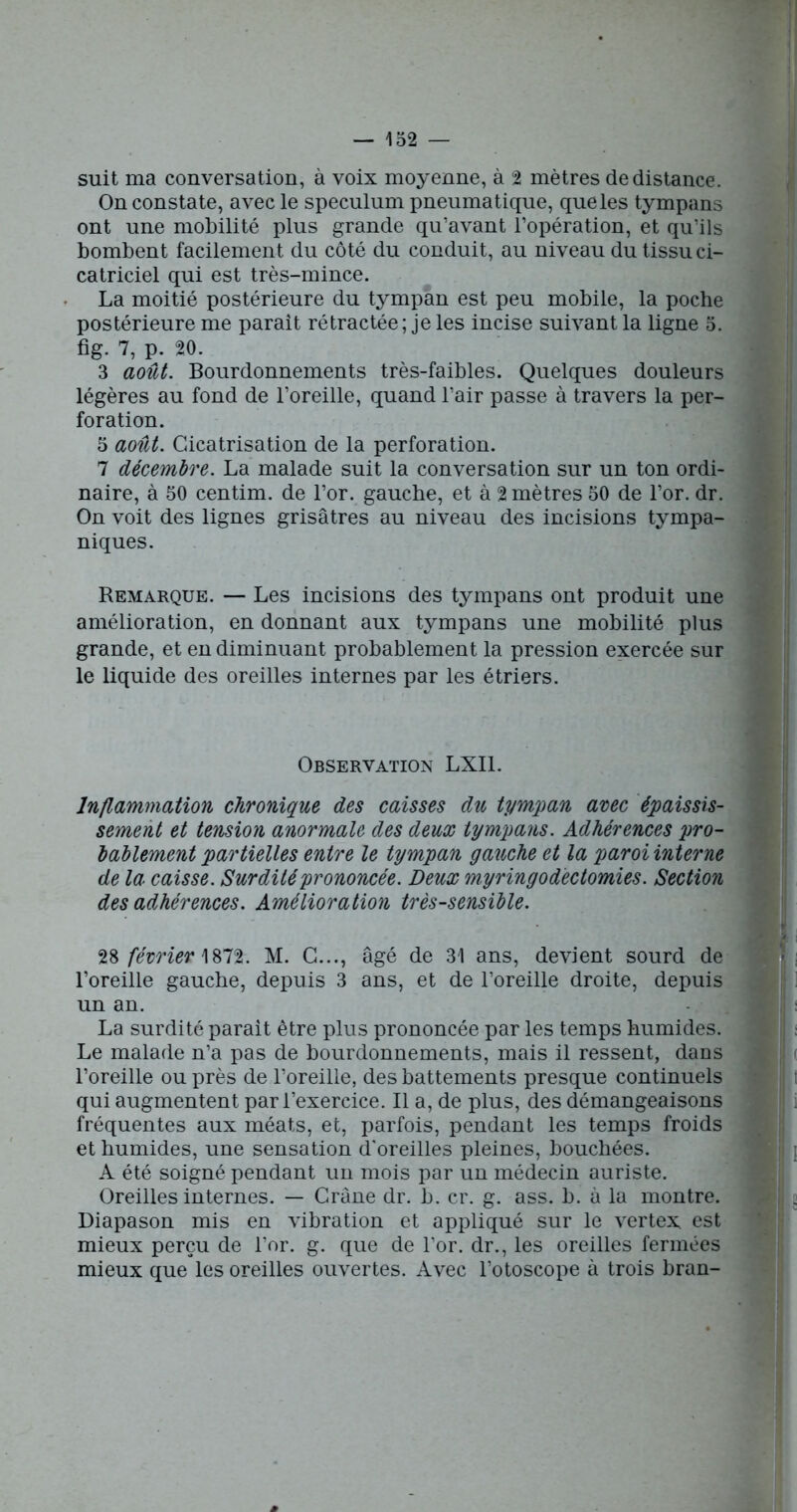 suit ma conversation, à voix moyenne, à 2 mètres de distance. On constate, avec le spéculum pneumatique, que les tympans ont une mobilité plus grande qu’avant l’opération, et qu’ils bombent facilement du côté du conduit, au niveau du tissu ci- catriciel qui est très-mince. La moitié postérieure du tympan est peu mobile, la poche postérieure me parait rétractée; je les incise suivant la ligne 5. fig. 7, p. 20. 3 août. Bourdonnements très-faibles. Quelques douleurs légères au fond de l’oreille, quand l’air passe à travers la per- foration. 5 août. Cicatrisation de la perforation. 7 décembre. La malade suit la conversation sur un ton ordi- naire, à 50 centim. de l’or, gauche, et à 2 mètres 50 de l’or. dr. On voit des lignes grisâtres au niveau des incisions tympa- niques. Remarque. — Les incisions des tympans ont produit une amélioration, en donnant aux tympans une mobilité plus grande, et en diminuant probablement la pression exercée sur le liquide des oreilles internes par les étriers. Observation LXI1. Inflammation chronique des caisses du tympan avec épaissis- sement et tension anormale des deux tympans. Adhérences pro- bablement partielles entre le tympan gauche et la paroi interne de la caisse. Surdité prononcée. Deux myringodectomies. Section des adhérences. Amélioration très-sensible. 28 février 1872. M. C..., âgé de 31 ans, devient sourd de l’oreille gauche, depuis 3 ans, et de l’oreille droite, depuis un an. La surdité parait être plus prononcée par les temps humides. Le malade n’a pas de bourdonnements, mais il ressent, dans l’oreille ou près de l’oreille, des battements presque continuels qui augmentent par l’exercice. Il a, de plus, des démangeaisons fréquentes aux méats, et, parfois, pendant les temps froids et humides, une sensation d'oreilles pleines, bouchées. A été soigné pendant un mois par un médecin auriste. Oreilles internes. — Crâne dr. b. cr. g. ass. b. à la montre. Diapason mis en vibration et appliqué sur le vertex est mieux perçu de l’or. g. que de l’or, dr., les oreilles fermées mieux que les oreilles ouvertes. Avec l’otoscope à trois bran- *