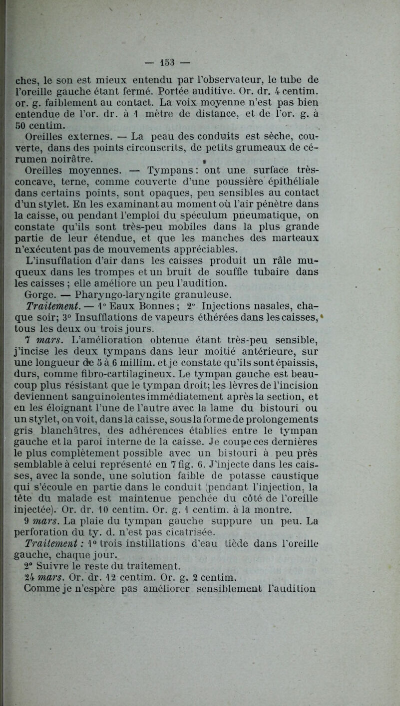 ches, le son est mieux entendu par l’observateur, le tube de l’oreille gauche étant fermé. Portée auditive. Or. dr. 4 centim. or. g. faiblement au contact. La voix moyenne n’est pas bien entendue de l’or. dr. à 1 mètre de distance, et de l’or. g. à 50 centim. Oreilles externes. — La peau des conduits est sèche, cou- verte, dans des points circonscrits, de petits grumeaux de cé- rumen noirâtre. , Oreilles moyennes. — Tympans : ont une surface très- concave, terne, comme couverte d’une poussière épithéliale dans certains points, sont opaques, peu sensibles au contact d’un stylet. En les examinant au moment où l’air pénètre dans la caisse, ou pendant l’emploi du spéculum pneumatique, on constate qu’ils sont très-peu mobiles dans la plus grande partie de leur étendue, et que les manches des marteaux n’exécutent pas de mouvements appréciables. L’insufflation d’air dans les caisses produit un râle mu- queux dans les trompes et un bruit de souffle tubaire dans les caisses ; elle améliore un peu l’audition. Gorge. — Pharyngo-laryngite granuleuse. Traitement. — 1° Eaux Bonnes; 2° Injections nasales, cha- que soir; 3° Insufflations de vapeurs éthéréesdans les caisses,* tous les deux ou trois jours. 7 mars. L’amélioration obtenue étant très-peu sensible, j’incise les deux tympans dans leur moitié antérieure, sur une longueur de 5 à 6 millim. et je constate qu’ils sont épaissis, durs, comme fibro-cartilagineux. Le tympan gauche est beau- coup plus résistant que le tympan droit; les lèvres de l’incision deviennent sanguinolentes immédiatement après la section, et en les éloignant l’une de l’autre avec la lame du bistouri ou un stylet, on voit, dans la caisse, sous la forme de prolongements gris blanchâtres, des adhérences établies entre le tympan gauche et la paroi interne de la caisse. Je coupe ces dernières le plus complètement possible avec un bistouri à peu près semblable à celui représenté en 7fig. 6. J’injecte dans les cais- ses, avec la sonde, une solution faible de potasse caustique qui s’écoule en partie dans le conduit (pendant l’injection, la tête du malade est maintenue penchée du côté de l’oreille injectée). Or. dr. 10 centim. Or. g. 1 centim. à la montre. 9 mars. La plaie du tympan gauche suppure un peu. La perforation du ty. d. n’est pas cicatrisée. Traitement : 1° trois instillations d’eau tiède dans l’oreille gauche, chaque jour. 2° Suivre le reste du traitement. 24 mars. Or. dr. 12 centim. Or. g. 2 centim. Gomme je n’espère pas améliorer sensiblement l’audition