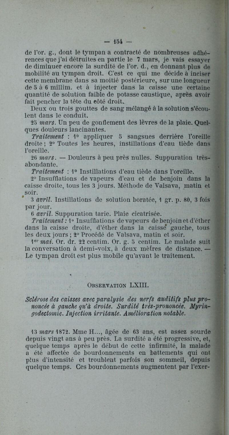 de l’or, g., dont le tympan a contracté de nombreuses adhé- rences que j’ai détruites en partie le 7 mars, je vais essayer de diminuer encore la surdité de l’or, d., en donnant plus de mobilité au tympan droit. C’est ce qui me décide à inciser cette membrane dans sa moitié postérieure, sur une longueur de 5 à 6 millim. et à injecter dans la caisse une certaine quantité de solution faible de potasse caustique, après avoir fait pencher la tête du côté droit. Deux ou trois gouttes de sang mélangé à la solution s’écou- lent dans le conduit. 25 mars. Un peu de gonflement des lèvres de la plaie. Quel- ques douleurs lancinantes. Traitement : 1° appliquer 5 sangsues derrière Toreille droite ; 2° Toutes les heures, instillations d’eau tiède dans l’oreille. 26 mars. — Douleurs à peu près milles. Suppuration très- abondante. Traitement : 1° Instillations d’eau tiède dans l’oreille. 2° Insufflations de vapeurs d’eau et de benjoin dans la caisse droite, tous les 3 jours. Méthode de Valsava, matin et soir. 3 avril. Instillations de solution boratée, 1 gr. p. 80, 3 fois par jour. 6 avril. Suppuration tarie. Plaie cicatrisée. Traitement: 1° Insufflations de vapeurs de benjoin et d’éther dans la caisse droite, d’éther dans la caisse gauche, tous les deux jours ; 2° Procédé de Valsava, matin et soir. 1er mai. Or. dr. 22 centim. Or. g. 5 centim. Le malade suit la conversation à demi-voix, à deux mètres de distance. — Le tympan droit est plus mobile qu’avant le traitement. Observation LXIII. Sclérose des caisses avec paralysie des nerfs auditifs plus pro- noncée à gauche qu’à droite. Surdité très-prononcée. Myrin- godectomie. Injection irritante. Amélioration notable. 13 mars 1872. Mme H..., âgée de 63 ans, est assez sourde depuis vingt ans à peu près. La surdité a été progressive, et, quelque temps après le début de cette infirmité, la malade a été affectée de bourdonnements en battements qui ont plus d’intensité et troublent parfois son sommeil, depuis quelque temps. Ces bourdonnements augmentent par l’exer-