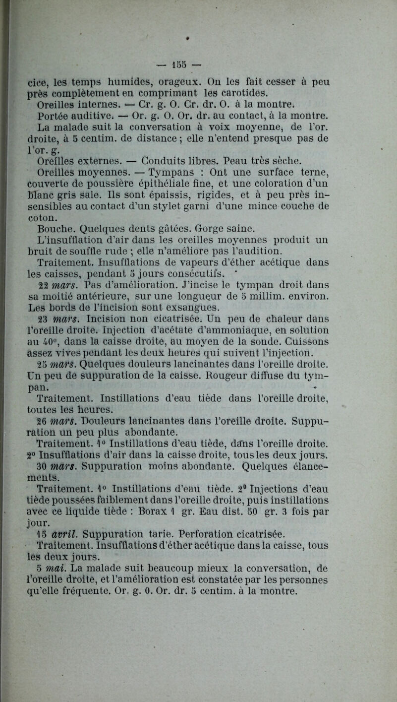 cice, les temps humides, orageux, ün les fait cesser à peu près complètement en comprimant les carotides. Oreilles internes. — Gr. g. O. Cr» dr. O. à la montre. Portée auditive» — Or. g. O. Or. dr. au contact, à la montre. La malade suit la conversation à voix moyenne, de l’or, droite, à 5 centim. de distance ; elle n’entend presque pas de l’or. g. Oreilles externes. — Conduits libres. Peau très sèche. Oreilles moyennes. — Tympans : Ont une surface terne, couverte de poussière épithéliale fine, et une coloration d’un Blanc gris sale. Ils sont épaissis, rigides, et à peu près in- sensibles au contact d’un stylet garni d’une mince couche de coton. Bouche. Quelques dents gâtées. Gorge saine. L’insufflation d’air dans les oreilles moyennes produit un Bruit de souffle rude ; elle n’améliore pas l’audition. Traitement. Insufflations de vapeurs d’éther acétique dans les caisses, pendant 5 jours consécutifs. * 22 mars. Pas d’amélioration. J’incise le tympan droit dans sa moitié antérieure, sur une longueur de 5 millim. environ. Les bords de l’incision sont exsangues. 23 mars. Incision non cicatrisée» Un peu de chaleur dans l’oreille droite» Injection d’acétate d’ammoniaque, en solution au 40e, dans la caisse droite, au moyen de la sonde. Cuissons assez vives pendant les deux heures qui suivent l’injection. 25 mars. Quelques douleurs lancinantes dans l’oreille droite. Un peu de suppuration de la caisse. Rougeur diffuse du tym- pan. Traitement. Instillations d’eau tiède dans l’oreille droite, toutes les heures. 26 mars. Douleurs lancinantes dans l’oreille droite. Suppu- ration un peu plus abondante. Traitement. 1° Instillations d’eau tiède, dans l’oreille droite. 2° Insufflations d’air dans la caisse droite, tous les deux jours. 30 mars. Suppuration moins abondante. Quelques élance- ments. Traitement. 1° Instillations d’eau tiède. 2° Injections d’eau tiède poussées faiblement dans l’oreille droite, puis instillations avec ce liquide tiède : Borax 1 gr. Eau dist. 50 gr. 3 fois par jour. 15 avril. Suppuration tarie. Perforation cicatrisée. Traitement. Insufflations d’éther acétique dans la caisse, tous les deux jours. 5 mai. La malade suit beaucoup mieux la conversation, de l’oreille droite, et l’amélioration est constatée par les personnes qu’elle fréquente. Or. g. 0. Or. dr. 5 centim. à la montre.