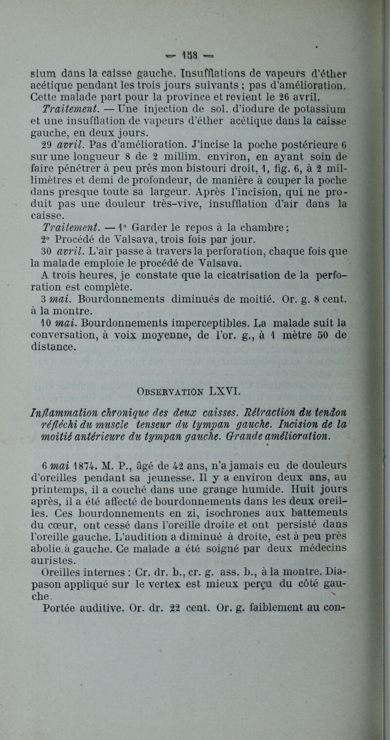 sium dans la caisse gauche. Insufflations de vapeurs d’éther acétique pendant les trois jours suivants ; pas d’amélioration. Cette malade part pour la province et revient le 26 avril. Traitement. — Une injection de sol. d’iodure de potassium et une insufflation de vapeurs d’éther acétique dans la caisse gauche, en deux jours. 29 avril. Pas d’amélioration. J’incise la poche postérieure 6 sur une longueur 8 de 2 millim. environ, en ayant soin de faire pénétrer à peu près mon bistouri droit, 1, fig. 6, à 2 mil- limètres et demi de profondeur, de manière à couper la poche dans presque toute sa largeur. Après l’incision, qui ne pro- duit pas une douleur très-vive, insufflation d’air dans la caisse. Traitement. —1° Garder le repos à la chambre; 2° Procédé de Yalsava, trois fois par jour. 30 avril. L’air passe à travers la perforation, chaque fois que la malade emploie le procédé de Yalsava. A trois heures, je constate que la cicatrisation de la perfo- ration est complète. 3 mai. Bourdonnements diminués de moitié. Or. g. 8 cent, à la montre. 10 mai. Bourdonnements imperceptibles. La malade suit la conversation, à voix moyenne, de l’or, g., à 1 mètre 50 de distance. Observation LXYI. Inflammation chronique des deux caisses. Rétraction du tendon réfléchi du muscle tenseur du tympan gauche. Incision de la moitié antérieure du tympan gauche. Grande amélioration. 6 mai 1874. M. P., âgé de 42 ans, n’a jamais eu de douleurs d’oreilles pendant sa jeunesse. Il y a environ deux ans, au printemps, il a couché dans une grange humide. Huit jours après, il a été affecté de bourdonnements dans les deux oreil- les. Ces bourdonnements en zi, isochrones aux battements du cœur, ont cessé dans l’oreille droite et ont persisté dans l’oreille gauche. L’audition a diminué à droite, est à peu près abolie.à gauche. Ce malade a été soigné par deux médecins auristes. Oreilles internes : Cr. dr. b., cr. g. ass. b., à la montre. Dia- pason appliqué sur le vertex est mieux perçu du côté gau- che. Portée auditive. Or. dr. 22 cent. Or. g. faiblement au con-