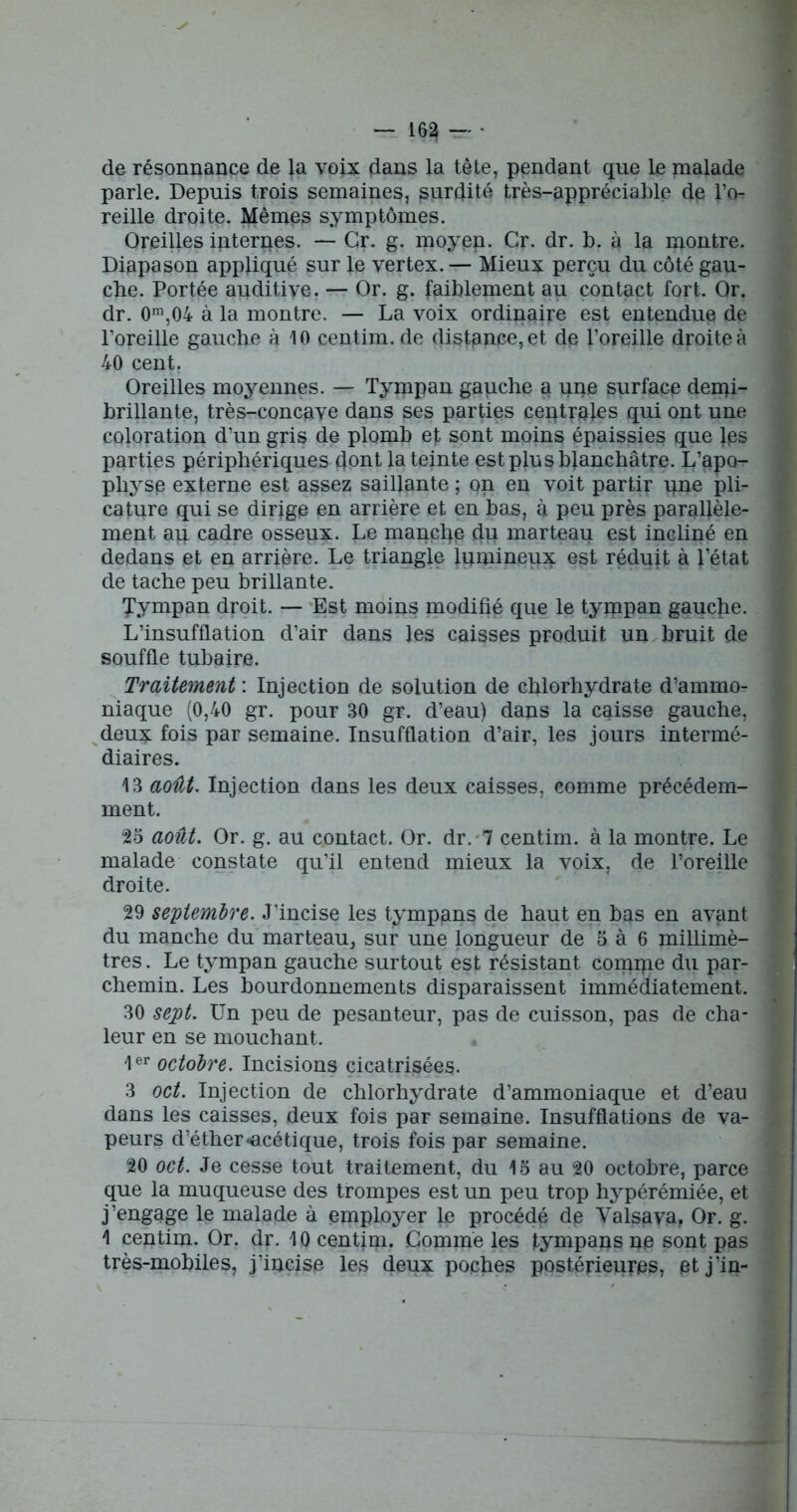 de résonnance de la voix flans la tête, pendant que le malade parle. Depuis trois semaines, surdité très-appréciable de l’o- reille droite. Mêmes symptômes. Oreilles internes. — Gr. g. moyep. Cr. dr. b. à la montre. Diapason appliqué sur le vertex. — Mieux perçu du côté gau- che. Portée auditive. — Or. g. faiblement au contact fort. Or. dr. 0m,04 à la montre. — La voix ordinaire est entendue de l’oreille gauche à 10 centim. de distance, et de l’oreille droite à 40 cent. Oreilles moyennes. — Tympan gauche a qqe surface derni- brillante, très-concaye dans ses parties centrales qui ont une coloration d’un gris de plomb et sont moins épaissies que }ps parties périphériques dont la teinte est plus blanchâtre. L’apo- physe externe est assez saillante ; on en voit partir pne pli- cature qui se dirige en arrière et en bas, à peu près parallèle- ment ap cadre osseux, ho manche du marteau est incliné en dedans et en arrière. Le triangle lumineux est réduit à l’état de tache peu brillante. 'f'ympan droit. — Est moins modifié que le tympan gauche. L’insufflation d’air dans les caisses produit un bruit de souffle tubaire. Traitement : Injection de solution de chlorhydrate d’ammo- niaque (0,40 gr. pour 30 gr. d’eau) dans la caisse gauche, deux fois par semaine. Insufflation d’air, les jours intermé- diaires. 13 août. Injection dans les deux caisses, comme précédem- ment. 23 août. Or. g. au contact. Or. dr. 7 centim. à la montre. Le malade constate qu’il entend mieux la voix, de l’oreille droite. 29 septembre. J’incise les tympans de haut en bas en avant du manche du marteau, sur une longueur de 5 à 6 millimè- tres . Le tympan gauche surtout est résistant compie du par- chemin. Les bourdonnements disparaissent immédiatement. 30 sept. Un peu de pesanteur, pas de cuisson, pas de cha- leur en se mouchant. 1er octobre. Incisions cicatrisées. 3 oct. Injection de chlorhydrate d’ammoniaque et d’eau dans les caisses, deux fois par semaine. Insufflations de va- peurs d’éther «acétique, trois fois par semaine. 20 oct. Je cesse tout traitement, du 15 au 20 octobre, parce que la muqueuse des trompes est un peu trop hypérémiée, et j’engage le malade à employer le procédé de Valsava. Or. g. 1 centim. Or. dr. 10 centim. Gommé les tympans ne sont pas très-mobiles, j’incise les deux poches postérieures, et j’in-