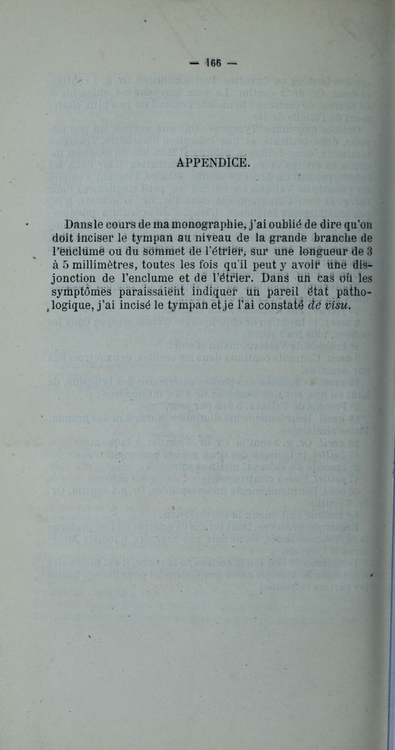 APPENDICE. Dans le cours de ma monographie, j’ai oublié de dire qu’on doit inciser le tympan au niveau de la grande branche de Pènclüme ou du sommet dé l’étrier, sur une longueur de 3 à 5 millimètres, toutes les fois qu'il peut y avoib ühe dis- jonction de l’enclume et de l’étrier. Dans un cas où les symptômes paraissaient indiquer un pareil état patho- logique, j’ai incisé le tympan et je l’ai constaté dé visu.