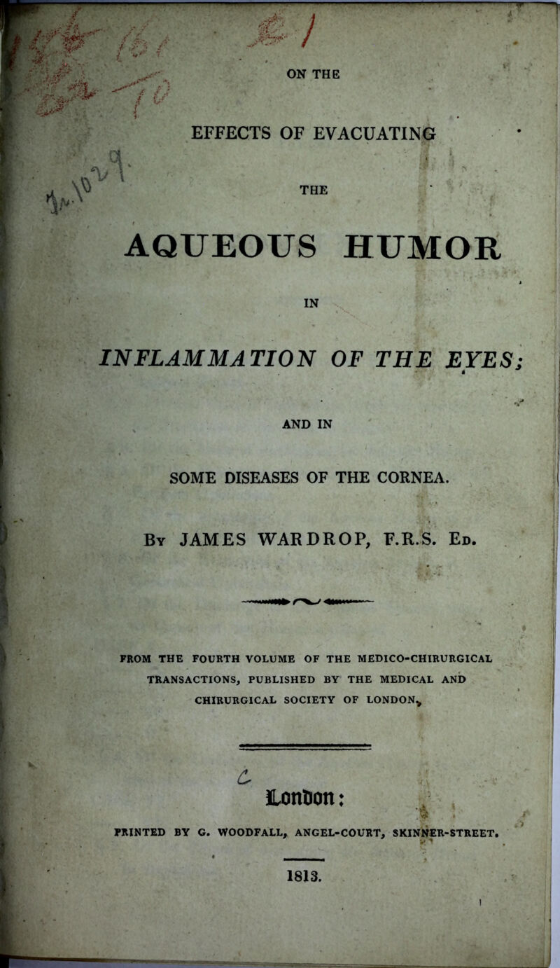 ./.si.. , #; f ,. . <- '* T *.» *1 /£■?’ .*• *.•:' i- dim' 17 / \* T/ \ j J&*A i ON THE EFFECTS OF EVACUATING '.  , THE AQUEOUS HUMOR IN INFLAMMATION OF THE EYES; AND IN SOME DISEASES OF THE CORNEA. By JAMES WAR DROP, F.R.S. Ed. FROM THE FOURTH VOLUME OF THE MEDICO-CHIRURGICAL TRANSACTIONS, PUBLISHED BY THE MEDICAL AND CHIRURGICAL SOCIETY OF LONDON* £ LonOon: A : PRINTED BY G. WOODFALL, ANGEL-COURT, SKINNER-STREET, JP ij 1813. l