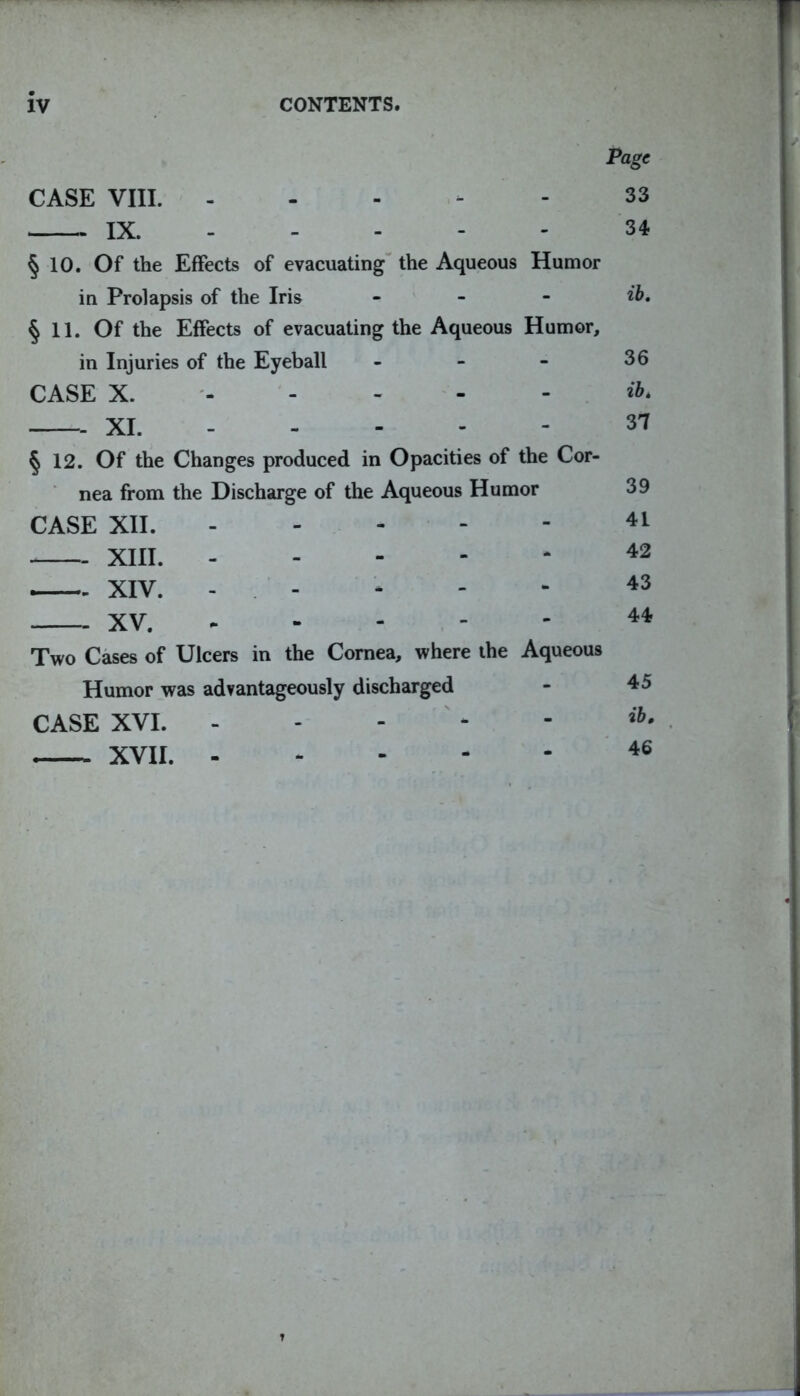 iv CONTENTS. Page CASE VIII. 33 IX. 34 § 10. Of the Effects of evacuating the Aqueous Humor in Prolapsis of the Iris ... ib. §11. Of the Effects of evacuating the Aqueous Humor, in Injuries of the Eyeball ... 36 CASE X. XI. 31 § 12. Of the Changes produced in Opacities of the Cor- nea from the Discharge of the Aqueous Humor CASE XII. 41 XIII. 42 XIV. - * - - 43 XV. 44 Two Cases of Ulcers in the Cornea, where the Aqueous Humor was advantageously discharged - 45 CASE XVI. ib• XVII. 46