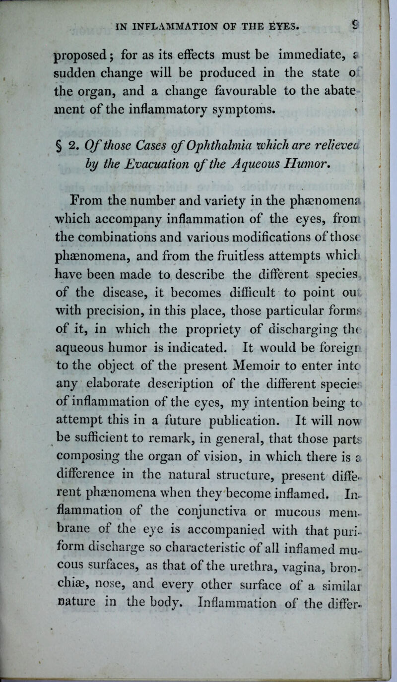 proposed \ for as its effects must be immediate, z sudden change will be produced in the state o the organ, and a change favourable to the abate ment of the inflammatory symptoms. § 2. Of those Cases of Ophthalmia which are relieves by the Evacuation of the Aqueous Humor. 1 J i i From the number and variety in the phenomena which accompany inflammation of the eyes, from the combinations and various modifications of those phenomena, and from the fruitless attempts whicl have been made to describe the different species of the disease, it becomes difficult to point ou with precision, in this place, those particular form; of it, in which the propriety of discharging th< aqueous humor is indicated. It would be foreigr to the object of the present Memoir to enter intc any elaborate description of the different specie: of inflammation of the eyes, my intention being t( attempt this in a future publication. It will now be sufficient to remark, in general, that those part: composing the organ of vision, in which there is s difference in the natural structure, present diffe- rent phenomena when they become inflamed. In flammation of the conjunctiva or mucous mem- brane of the eye is accompanied with that puri- form discharge so characteristic of all inflamed mu- cous surfaces, as that of the urethra, vagina, bron- chi*? nose, and every other surface of a similai nature in the body. Inflammation of the differ-