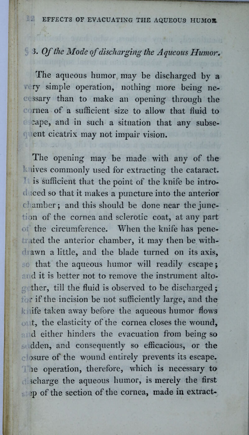 b Of the Mode of discharging the Aqueous Humor, The aqueous humor, may be discharged by a ry simple operation, nothing more being ne- ssary than to make an opening through the rnea of a sufficient size to allow that fluid to :ape, and in such a situation that any subse- ent cicatrix may not impair vision. The opening may be made with any of the lives commonly used for extracting the cataract, is sufficient that the point of the knife be intro- u iced so that it makes a puncture into the anterior chamber; and this should be done near the junc- tion of the cornea and sclerotic coat, at any part the circumference. When the knife has pene- ited the anterior chamber, it may then be with- awn a little, and the blade turned on its axis, that the aqueous humor will readily escape; d it is better not to remove the instrument alto- ther, till the fluid is observed to be discharged; ; if the incision be not sufficiently large, and the ife taken away before the aqueous humor flows t, the elasticity of the cornea closes the wound, d either hinders the evacuation from being so dden, and consequently so efficacious, or the )sure of the wound entirely prevents its escape, le operation, therefore, which is necessary to ^charge the aqueous humor, is merely the first ;p of the section of the cornea, made in extract-