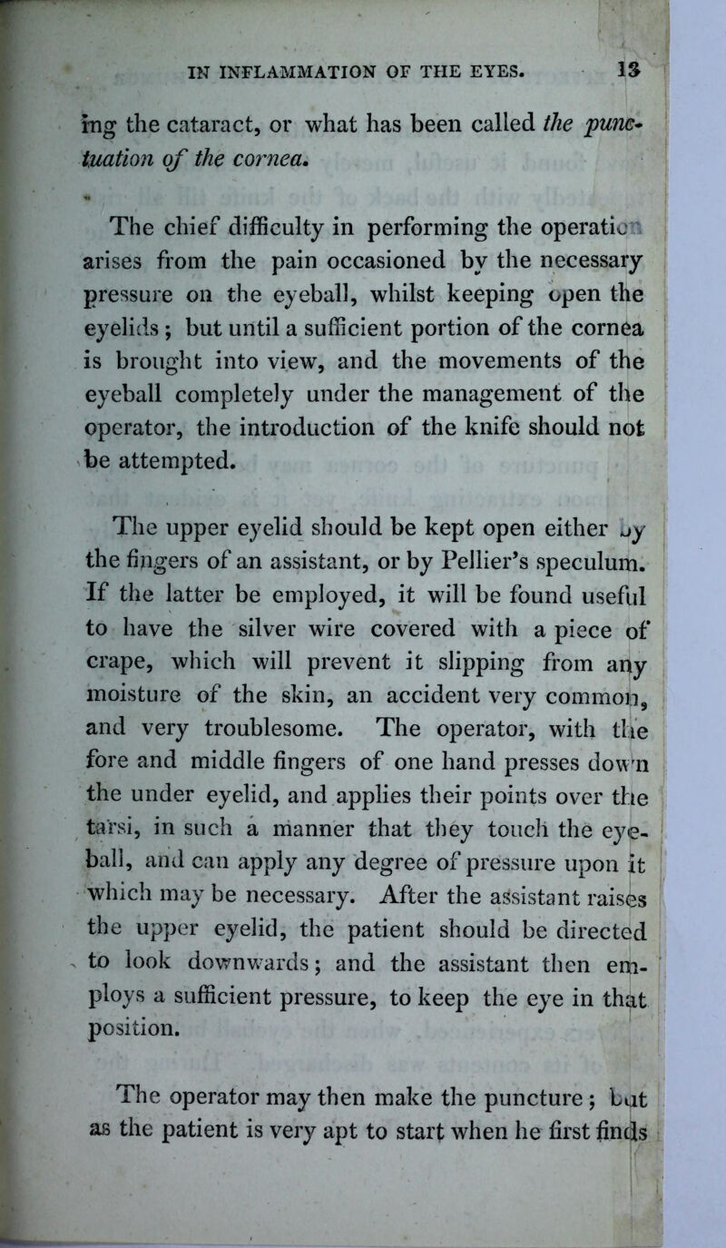 lug the cataract, or what has been called the punc- tuation of the cornea. The chief difficulty in performing the operation arises from the pain occasioned by the necessary pressure on the eyeball, whilst keeping open the eyelids ; but until a sufficient portion of the cornea is brought into view, and the movements of the eyeball completely under the management of the operator, the introduction of the knife should not be attempted. The upper eyelid should be kept open either -jy the fingers of an assistant, or by Pellier’s speculum. If the latter be employed, it will be found useful to have the silver wire covered with apiece of crape, which will prevent it slipping from apy moisture of the skin, an accident very commofi, and very troublesome. The operator, with the fore and middle fingers of one hand presses down the under eyelid, and applies their points over the tarsi, in such a manner that they touch the eye- ball, and can apply any degree of pressure upon Jt which may be necessary. After the assistant raises the upper eyelid, the patient should be directed to look downwards; and the assistant then em- ploys a sufficient pressure, to keep the eye in that position. The operator may then make the puncture ; bpt as the patient is very apt to start when lie first finds