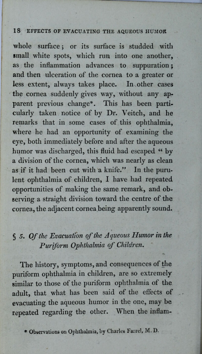 whole surface; or its surface is studded with small white spots, which run into one another, as the inflammation advances to suppuration; and then ulceration of the cornea to a greater or less extent, always takes place. In other cases the cornea suddenly gives way, without any ap- parent previous change*. This has been parti- cularly taken notice of by Dr. Veitch, and he remarks that in some cases of this ophthalmia, where he had an opportunity of examining the eye, both immediately before and after the aqueous humor was discharged, this fluid had escaped “ by a division of the cornea, which was nearly as clean as if it had been cut with a knife.” In the puru- lent ophthalmia of children, I have had repeated opportunities of making the same remark, and ob- serving a straight division toward the centre of the cornea, the adjacent cornea being apparently sound. § 5. Of the Evacuation of the Aqueous Humor in the Pur form Ophthalmia of Children. The history, symptoms, and consequences of the puriform ophthalmia in children, are so extremely similar to those of the puriform ophthalmia of the adult, that what has been said of the effects of evacuating the aqueous humor in the one, may be repeated regarding the other. When the inflam- * Observations on Ophthalmia, by Charles Farrel, M. D.