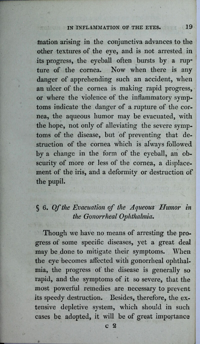 mation arising in the conjunctiva advances to the other textures of the eye, and is not arrested in its progress, the eyeball often bursts by a rup- ture of the cornea. Now when there is any danger of apprehending such an accident, when an ulcer of the cornea is making rapid progress, or where the violence of the inflammatory symp- toms indicate the danger of a rupture of the cor- nea, the aqueous humor may be evacuated, with the hope, not only of alleviating the severe symp- toms of the disease, but of preventing that de- struction of the cornea which is always followed by a change in the form of the eyeball, an ob- scurity of more or less of the cornea, a displace- ment of the iris, and a deformity or destruction of the pupil. § 6. Of the Evacuation of the Aqueous Humor in the Gonorrheal Ophthalmia. Though we have no means of arresting the pro- gress of some specific diseases, yet a great deal may be done to mitigate their symptoms. When the eye becomes affected with gonorrheal ophthal- mia, the progress of the disease is generally so rapid, and the symptoms of it so severe, that the most powerful remedies are necessary to prevent its speedy destruction. Besides, therefore, the ex- tensive depletive system, which should in such cases be adopted, it will be of great importance c 2