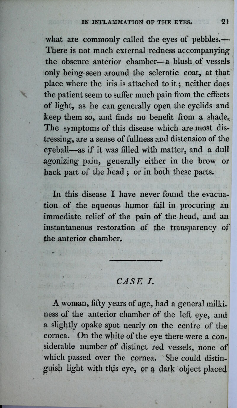 what are commonly called the eyes of pebbles.'— There is not much external redness accompanying the obscure anterior chamber—a blush of vessels only being seen around the sclerotic coat, at that place where the iris is attached to it; neither does the patient seem to suffer much pain from the effects of light, as he can generally open the eyelids and keep them so, and finds no benefit from a shade. The symptoms of this disease which are most dis- tressing, are a sense of fullness and distension of the eyeball—as if it was filled with matter, and a dull agonizing pain, generally either in the brow or back part of the head ; or in both these parts. In this disease I have never found the evacua- tion of the aqueous humor fail in procuring an immediate relief of the pain of the head, and an instantaneous restoration of the transparency of the anterior chamber. CASE /. A woman, fifty years of age, had a general milkh ness of the anterior chamber of the left eye, and a slightly opake spot nearly on the centre of the cornea. On the white of the eye there were a con- siderable number pf distinct red vessels, none of which passed over the cornea. She could distin- guish light with this eye, or $ dark object placed