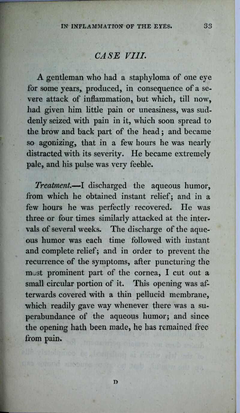 CASE VIII. A gentleman who had a staphyloma of one eye for some years, produced, in consequence of a se- vere attack of inflammation, but which, till now, had given him little pain or uneasiness, was sud- denly seized with pain in it, which soon spread to the brow and back part of the head; and became so agonizing, that in a few hours he was nearly distracted with its severity. He became extremely pale, and his pulse was very feeble. Treatment.—I discharged the aqueous humor, from which he obtained instant relief; and in a few hours he was perfectly recovered. He was three or four times similarly attacked at the inter- vals of several weeks. The discharge of the aque- ous humor was each time followed with instant and complete relief; and in order to prevent the recurrence of the symptoms, after puncturing the rn^st prominent part of the cornea, I cut out a small circular portion of it. This opening was af- terwards covered with a thin pellucid membrane, which readily gave way whenever there was a su- perabundance of the aqueous humor; and since the opening hath been made, he has remained free from pain. r>