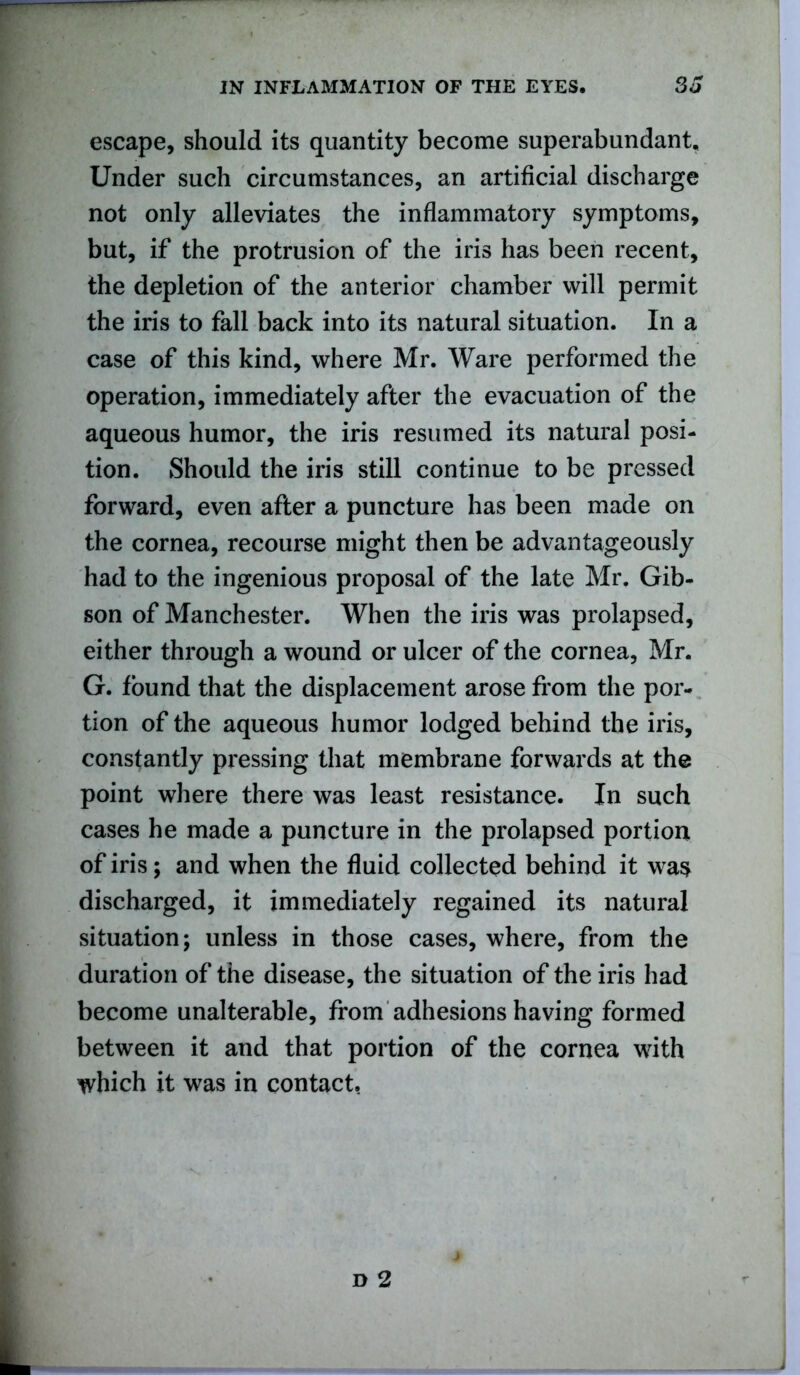 escape, should its quantity become superabundant. Under such circumstances, an artificial discharge not only alleviates the inflammatory symptoms, but, if the protrusion of the iris has been recent, the depletion of the anterior chamber will permit the iris to fall back into its natural situation. In a case of this kind, where Mr. Ware performed the operation, immediately after the evacuation of the aqueous humor, the iris resumed its natural posi- tion. Should the iris still continue to be pressed forward, even after a puncture has been made on the cornea, recourse might then be advantageously had to the ingenious proposal of the late Mr. Gib- son of Manchester. When the iris was prolapsed, either through a wound or ulcer of the cornea, Mr. G. found that the displacement arose from the por- tion of the aqueous humor lodged behind the iris, constantly pressing that membrane forwards at the point where there was least resistance. In such cases he made a puncture in the prolapsed portion of iris; and when the fluid collected behind it was discharged, it immediately regained its natural situation; unless in those cases, where, from the duration of the disease, the situation of the iris had become unalterable, from adhesions having formed between it and that portion of the cornea with which it was in contact.