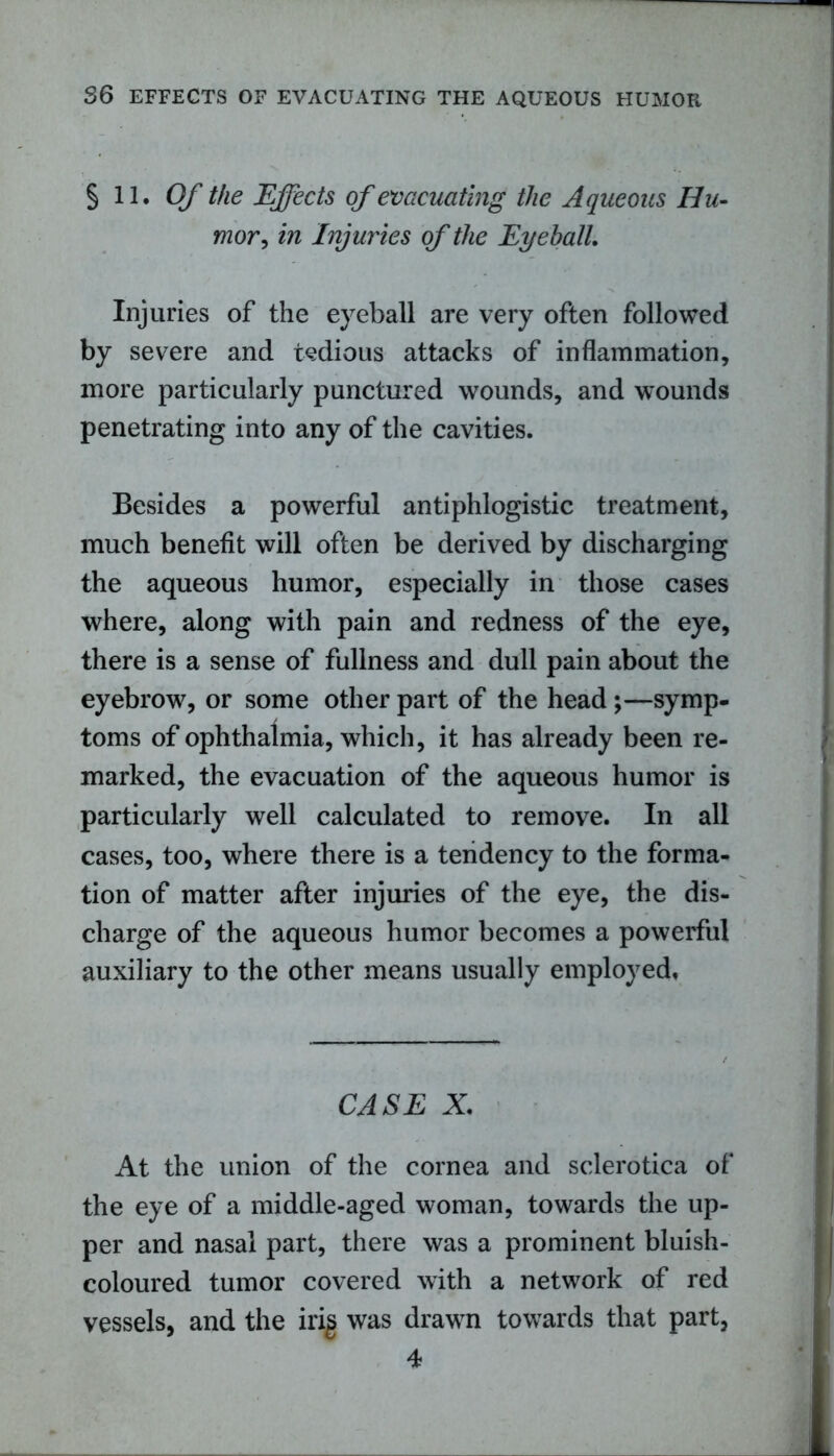 § 11. Of the Effects of evacuating the Aqueous Hu- mor, in Injuries of the Eyeball Injuries of the eyeball are very often followed by severe and tedious attacks of inflammation, more particularly punctured wounds, and wounds penetrating into any of the cavities. Besides a powerful antiphlogistic treatment, much benefit will often be derived by discharging the aqueous humor, especially in those cases where, along with pain and redness of the eye, there is a sense of fullness and dull pain about the eyebrow, or some other part of the head ;—symp- toms of ophthalmia, which, it has already been re- marked, the evacuation of the aqueous humor is particularly well calculated to remove. In all cases, too, where there is a tendency to the forma- tion of matter after injuries of the eye, the dis- charge of the aqueous humor becomes a powerful auxiliary to the other means usually employed. CASE X. At the union of the cornea and sclerotica of the eye of a middle-aged woman, towards the up- per and nasal part, there was a prominent bluish- coloured tumor covered with a network of red vessels, and the irig was drawn towards that part,