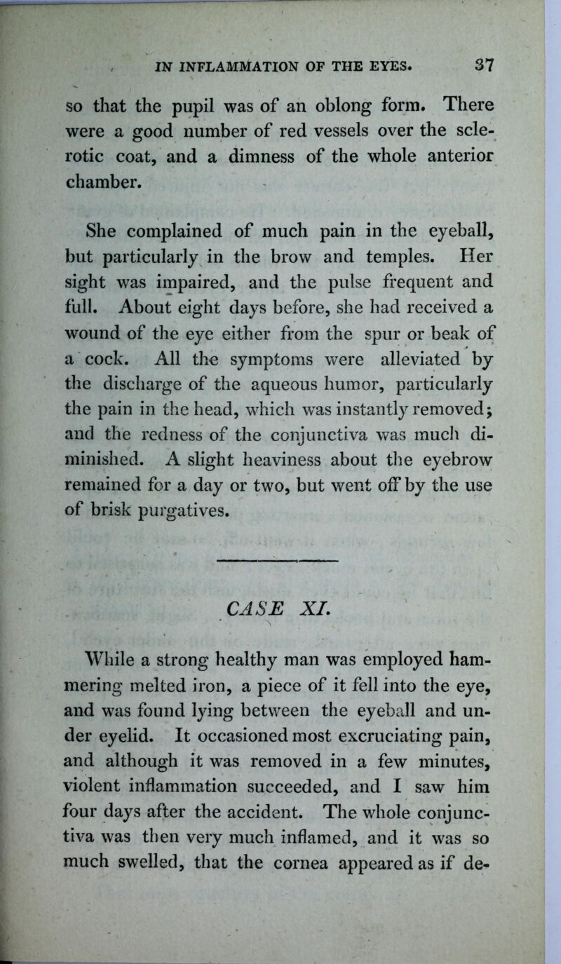 so that the pupil was of an oblong form. There were a good number of red vessels over the scle- rotic coat, and a dimness of the whole anterior chamber. She complained of much pain in the eyeball, but particularly in the brow and temples. Her sight was impaired, and the pulse frequent and full. About eight days before, she had received a wound of the eye either from the spur or beak of a cock. All the symptoms were alleviated by the discharge of the aqueous humor, particularly the pain in the head, which was instantly removed; and the redness of the conjunctiva was mucli di- minished. A slight heaviness about the eyebrow remained for a day or two, but went off by the use of brisk purgatives. CASE XL While a strong healthy man was employed ham- mering melted iron, a piece of it fell into the eye, and was found lying between the eyeball and un- der eyelid. It occasioned most excruciating pain, and although it was removed in a few minutes, violent inflammation succeeded, and I saw him four days after the accident. The whole conjunc- tiva was then very much inflamed, and it was so much swelled, that the cornea appeared as if de-